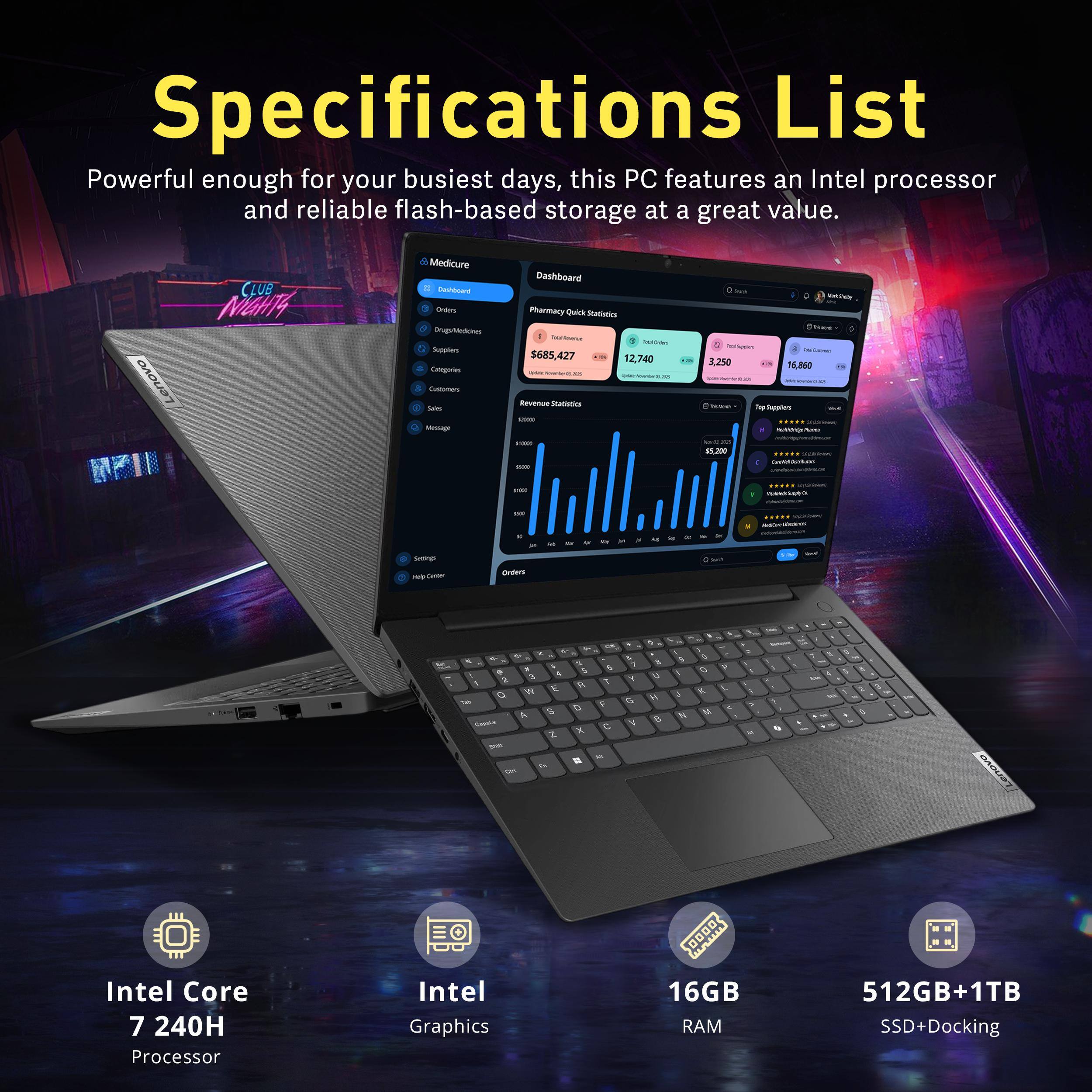 Specifications List  
Powerful enough for your busiest days, this PC features an Intel processor and reliable flash-based storage at a great value.

Lenovo  
CLUB NIGHTS

Medicure : Cashboard  
Orders Drugs/Medicines  
Supplers Categories Customers 0 Soles 0 Message  
Dashboard Pharmacy Quick Statistics  
Total $685,427 12,740 Milk 201 Revenue Statistics - come  
Suo : Werk Shodty have TryTamin NoCalmes 3,250 16,860 SA.West Supplers SALM Kulthday $5,200  
-  
come  
PReCideMunic  
000  
Settings H/P Center  
Orders  
e - 5 9 4 2 2 y W E Q To A $ Capele Z see 10 On  
+ & 5 4 R 1 0 F X C Mi  
& 1 Y G V  
0 t  8 a  
I f 4  
w 0 K  
P <  
S A  
1 "  
2  
5  
E  
Lenovo  
Intel Core 7 240H Processor  
Intel