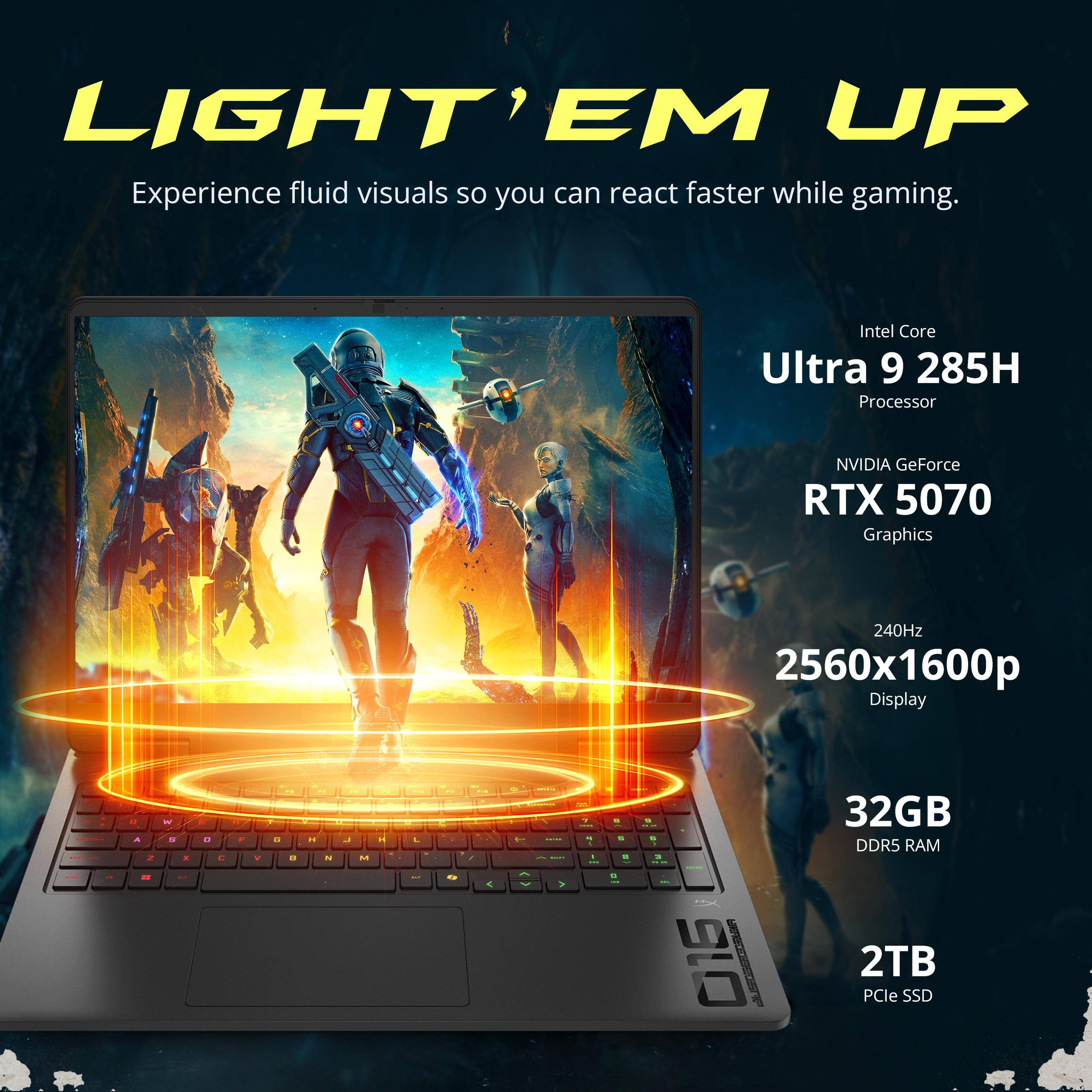 LIGHT' EM UP  
Experience fluid visuals so you can react faster while gaming.  

Intel Core Ultra 9 285H Processor  
NVIDIA GeForce RTX 5070 Graphics  
240Hz 2560x1600p Display  
32GB DDR5 RAM  
2TB PCIe SSD