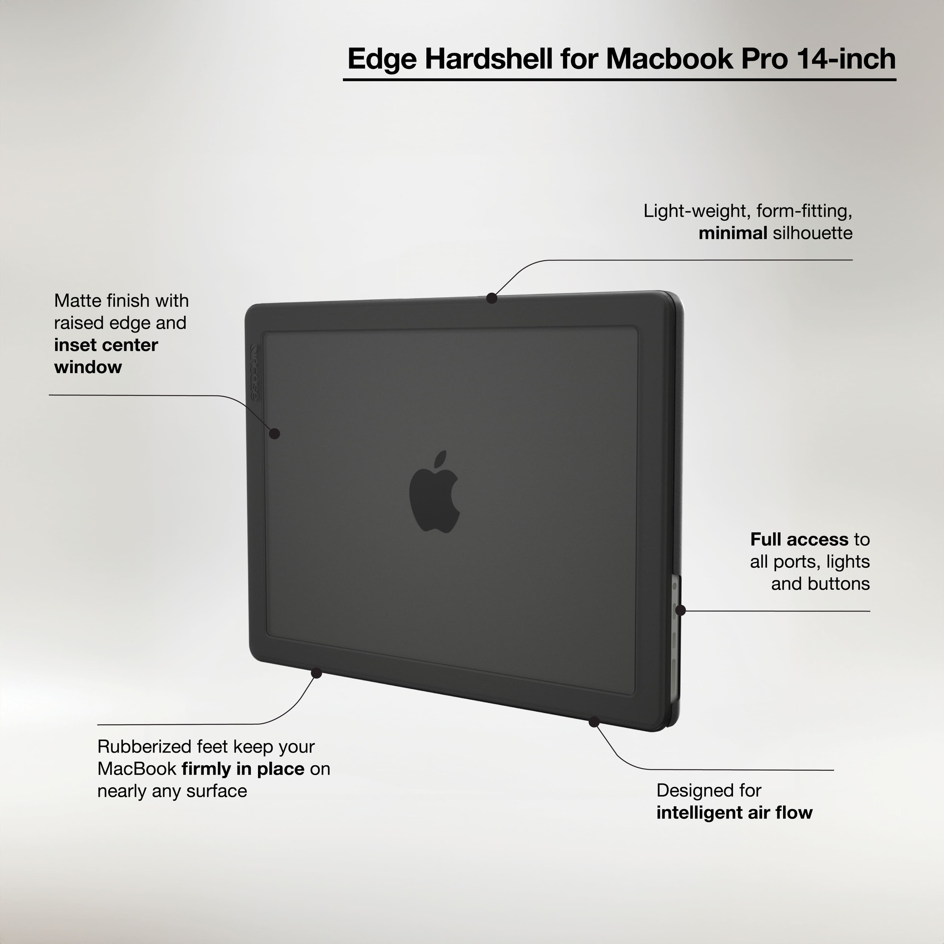 Edge Hardshell for Macbook Pro 14-inch
- Light-weight, form-fitting, minimal silhouette
- Matte finish with raised edge and inset center window
- Full access to all ports, lights, and buttons
- Rubberized feet keep your MacBook firmly in place on nearly any surface
- Designed for intelligent air flow