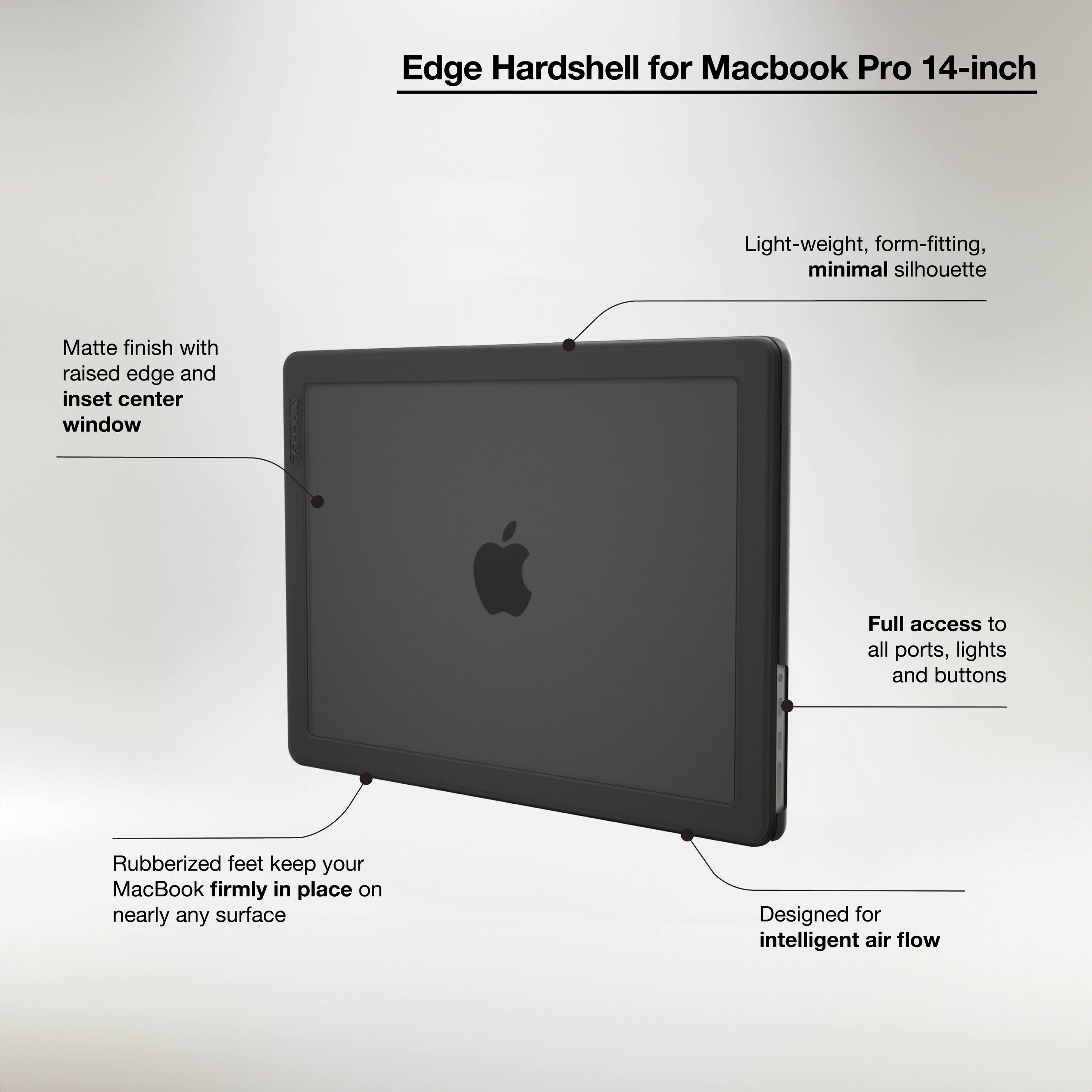 Edge Hardshell for Macbook Pro 14-inch

- Light-weight, form-fitting, minimal silhouette
- Matte finish with raised edge and inset center window
- Full access to all ports, lights, and buttons
- Rubberized feet keep your MacBook firmly in place on nearly any surface
- Designed for intelligent air flow