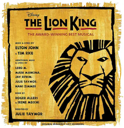 Disney
THE LION KING
THE AWARD-WINNING BEST MUSICAL
MUSIC & LYRICS BY
ELTON JOHN & TIM RICE
ADDITIONAL MUSIC & LYRICS BY
LEBO M, MARK MANCINA, JAY RIFKIN, JULIE TAYMOR, HANS ZIMMER
BOOK BY
ROGER ALLERS & IRENE MECCI
DIRECTED BY
JULIE TAYMOR
ORIGINAL BROADWAY CAST RECORDING