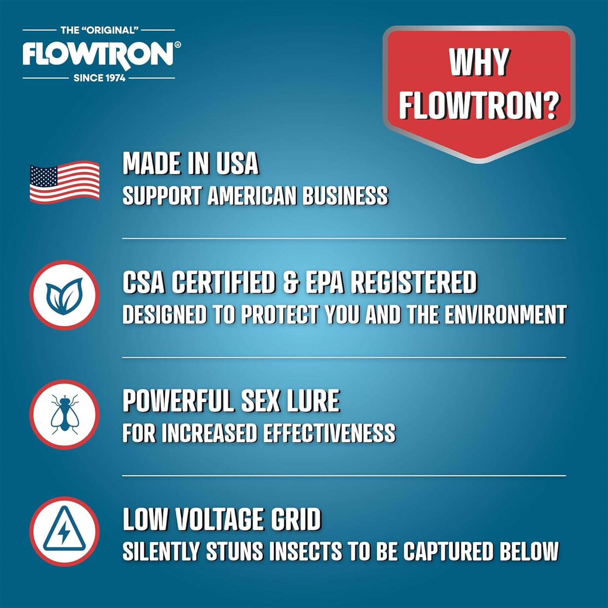 THE "ORIGINAL" FLOWTRON SINCE 1974 WHY FLOWTRON? MADE IN USA SUPPORT AMERICAN BUSINESS CSA CERTIFIED & EPA REGISTERED DESIGNED TO PROTECT YOU AND THE ENVIRONMENT POWERFUL SEX LURE FOR INCREASED EFFECTIVENESS LOW VOLTAGE GRID SILENTLY STUNS INSECTS TO BE CAPTURED BELOW