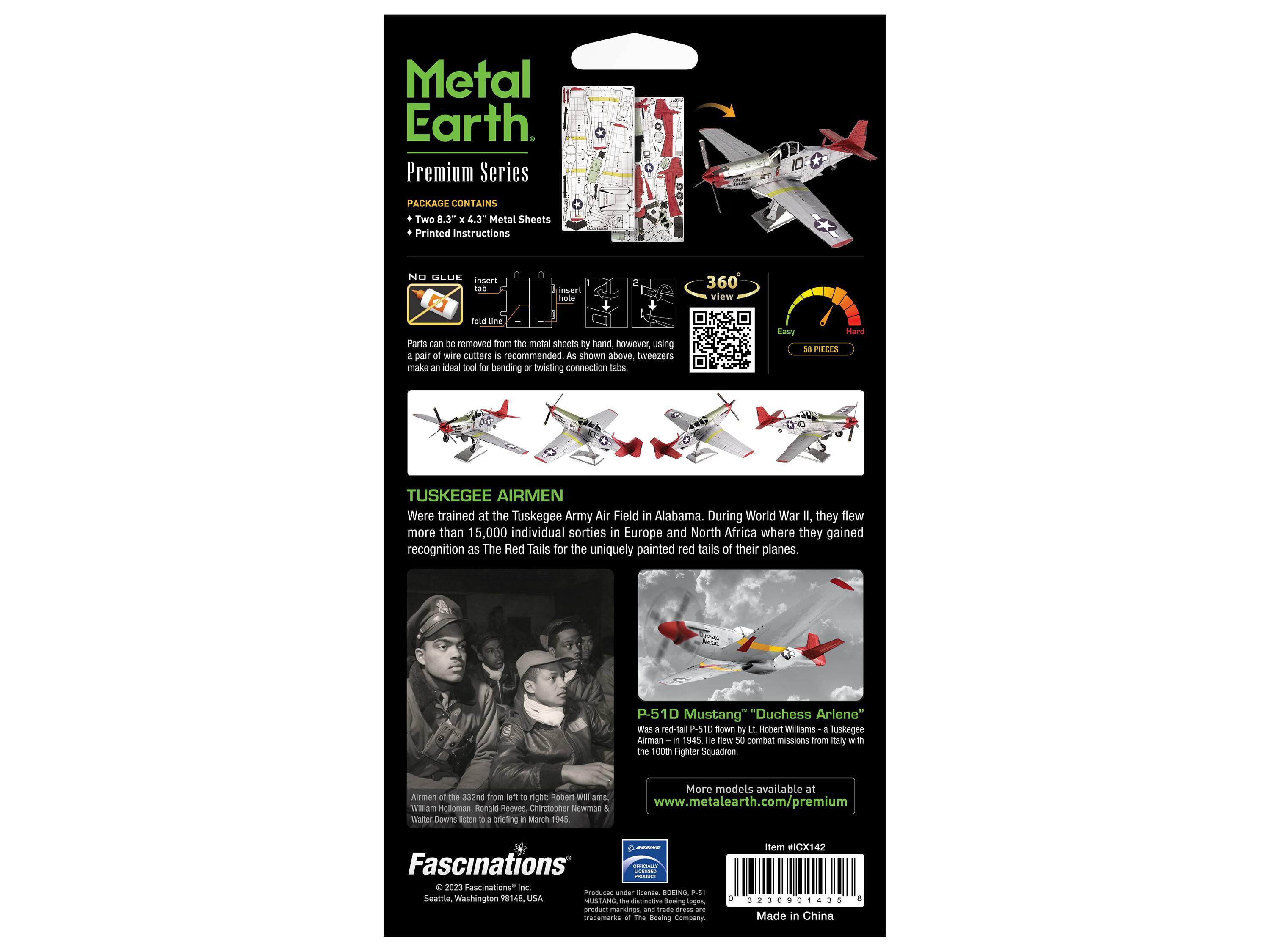 Metal Earth Premium Series

PACKAGE CONTAINS
Two 8.3" x 4.3" Metal Sheets
Printed Instructions

NO GLUE
insert tab
insert hole
360 view
fold line

Parts can be removed from the metal sheets by hand, however, using a pair of wire cutters is recommended. As shown above. Tweezers make an ideal tool for bending or twisting connection tabs.

Easy
Hard
58 PIECES

TUSKEGEE AIRMEN
Were trained at the Tuskegee Army Air Field in Alabama. During World War II, they flew more than 15,000 individual sorties in Europe and North Africa where they gained recognition as The Red Tails for the uniquely painted red tails of their planes.

P-51D Mustang "Duchess Arlene"
Was a red-tail P-51D flown by Lt. Robert Williams a Tuskegee Airman in 1945. He flew 50 combat missions from Italy with the 100th Fighter Squadron.

More models available at
www.metalearth.com/premium

Fascinations®
©2023 Fascinations Inc.
Seattle, Washington 981