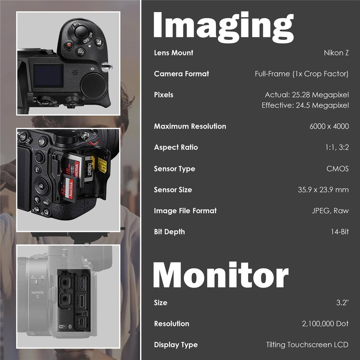 50 ON 2 Imaging Lens Mount Nikon Z Camera Format Full-Frame (1x Crop Factor) Pixels Actual: 25.28 Megapixel Effective: 24.5 Megapixel Maximum Resolution 6000 x 4000 Aspect Ratio 1:1, 3:2 Sensor Type CMOS Sensor Size 35.9 x 23.9 mm Image File Format JPEG, Raw Bit Depth 14-Bit Monitor Size 3.2" Resolution 2,100,000 Dot Display Type Tilting Touchscreen LCD