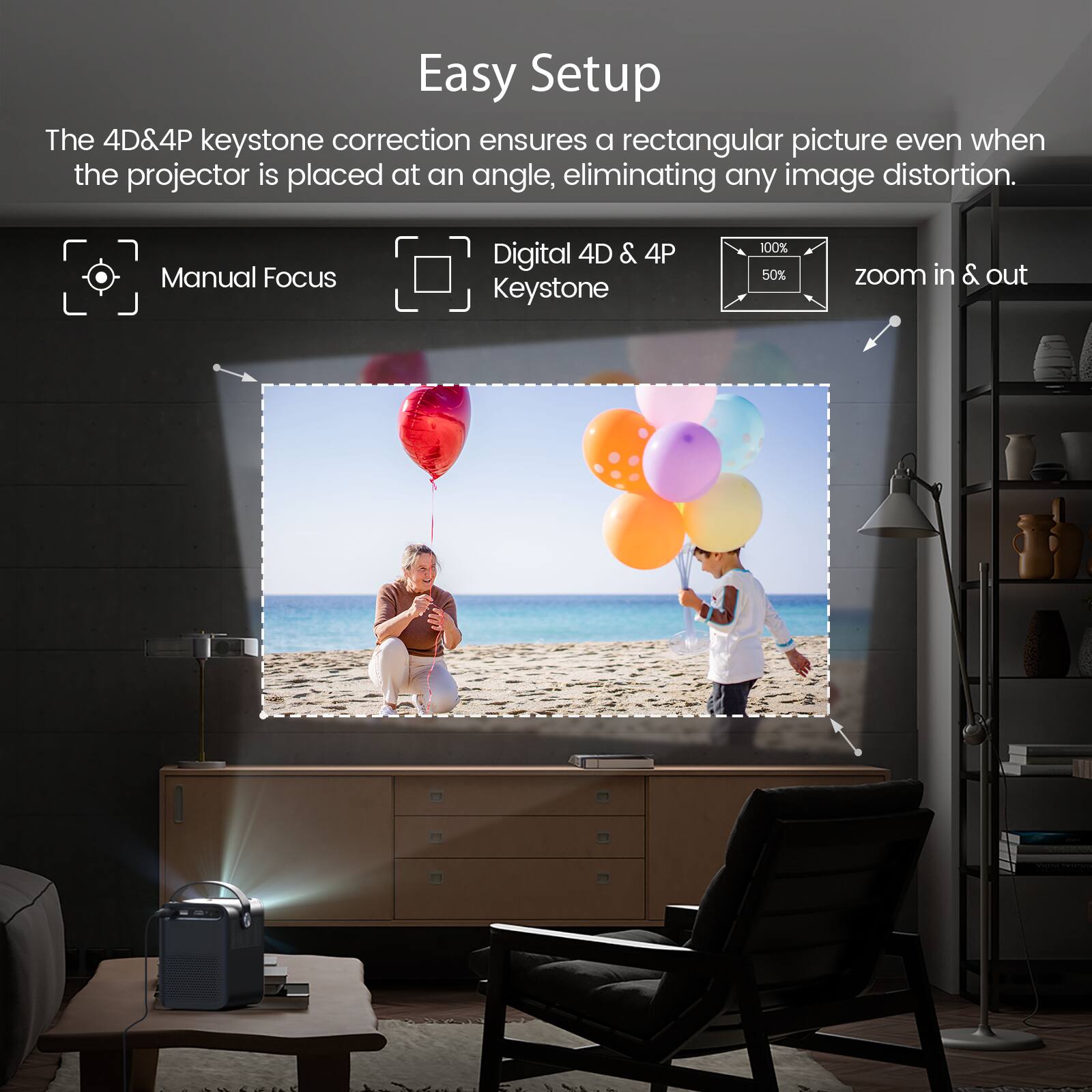 Easy Setup

The 4D&4P keystone correction ensures a rectangular picture even when the projector is placed at an angle, eliminating any image distortion.

- Manual Focus
- Digital 4D & 4P Keystone
- 100% 50% zoom in & out