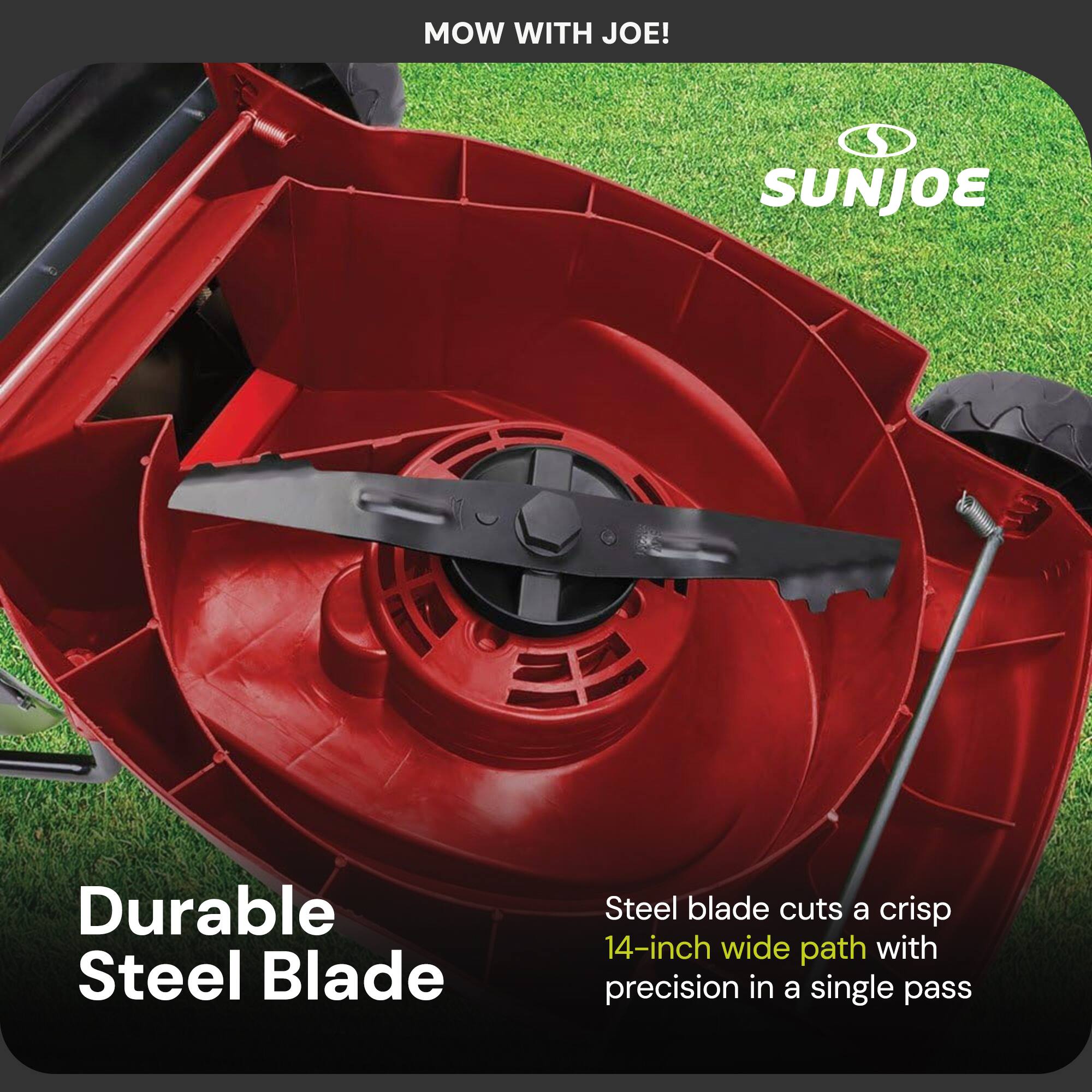 MOW WITH JOE!  
SUNJOE  

Durable Steel Blade  

Steel blade cuts a crisp 14-inch wide path with precision in a single pass
