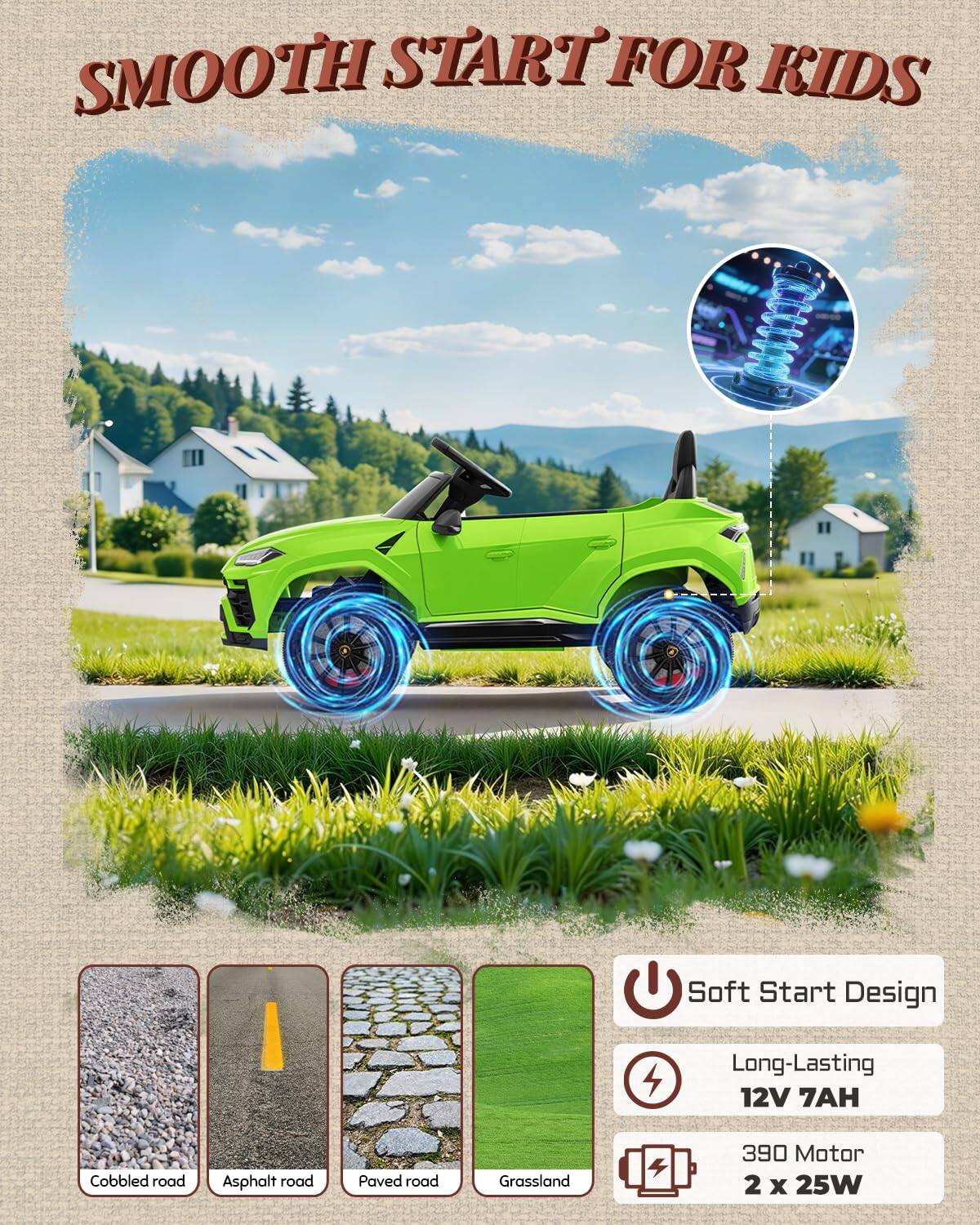 SMOOTH START FOR KIDS

Soft Start Design

Long-Lasting 12V 7AH

Cobbled road
Asphalt road
Paved road
Grassland

390 Motor 2 x 25W