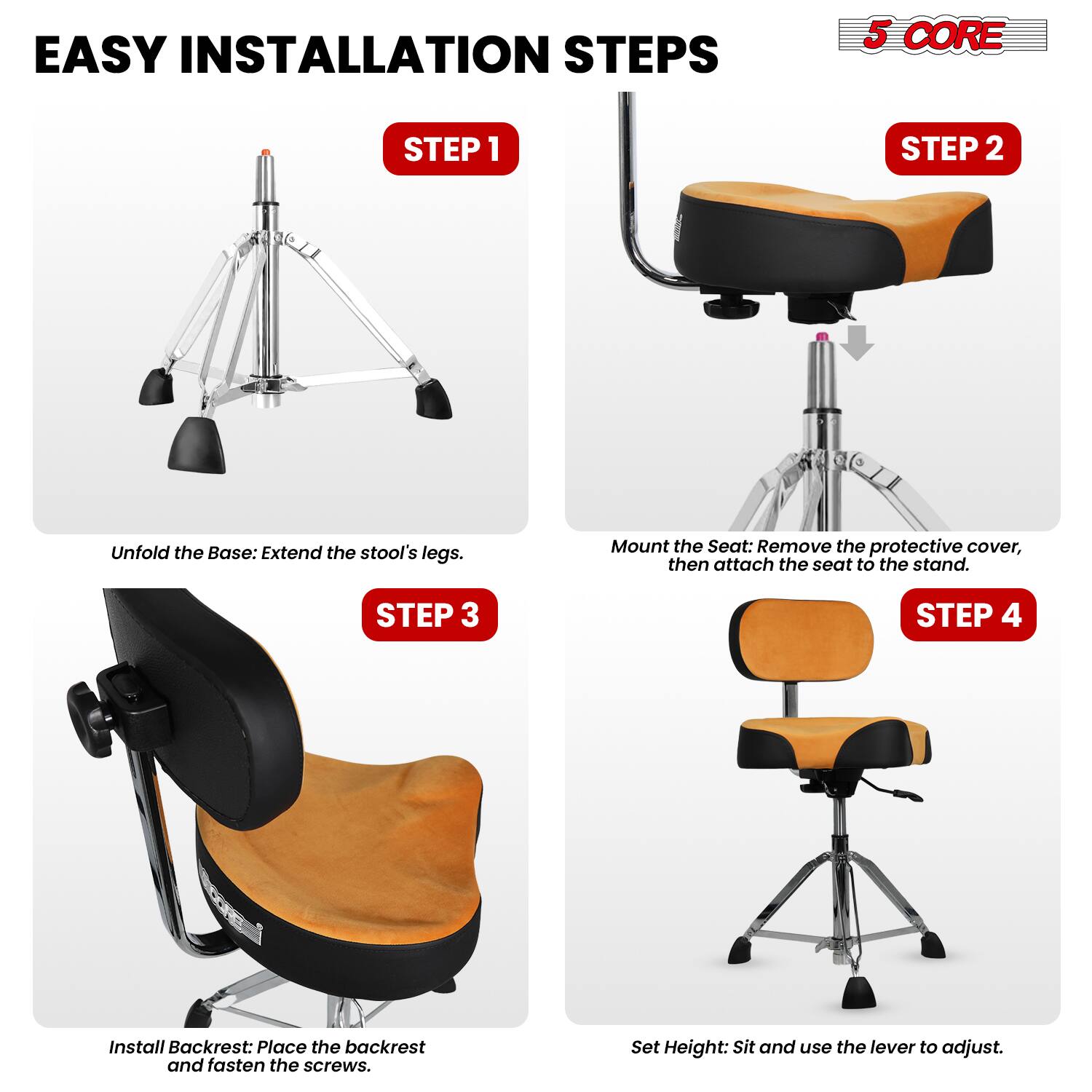 EASY INSTALLATION STEPS

5 CORE

STEP 1
Unfold the Base: Extend the stool's legs.

STEP 2
Mount the Seat: Remove the protective cover, then attach the seat to the stand.

STEP 3
Install Backrest: Place the backrest and fasten the screws.

STEP 4
Set Height: Sit and use the lever to adjust.