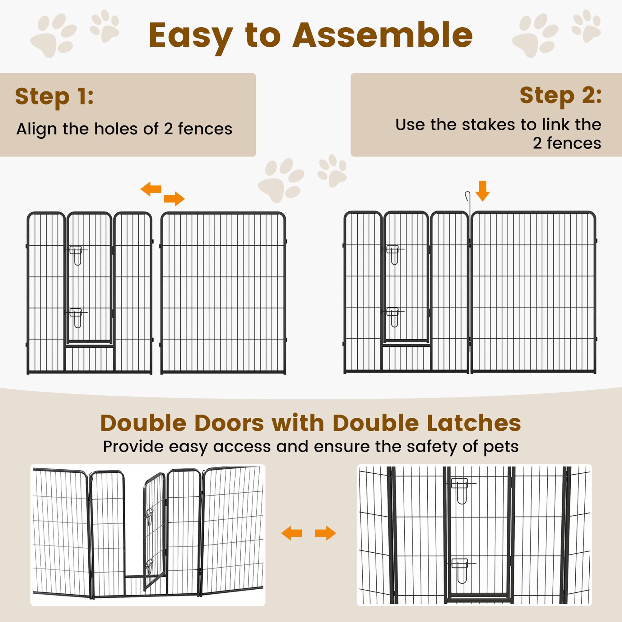 Easy to Assemble

Step 1:  
Align the holes of 2 fences

Step 2:  
Use the stakes to link the 2 fences

Double Doors with Double Latches  
Provide easy access and ensure the safety of pets