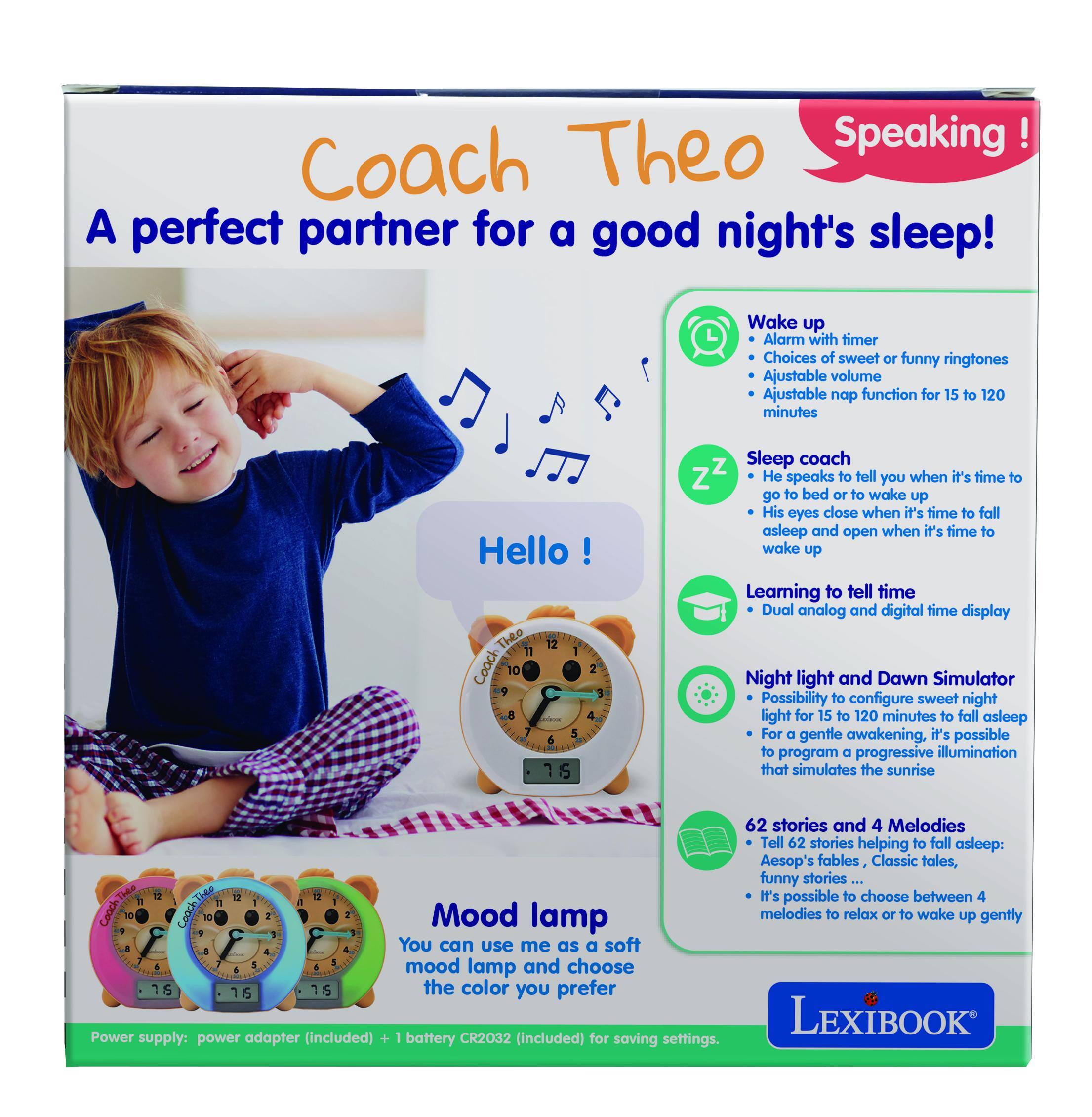 Coach Theo Speaking!  
A perfect partner for a good night's sleep!  

Wake up  
- Alarm with timer  
- Choices of sweet or funny ringtones  
- Adjustable volume  
- Adjustable nap function for 15 to 120 minutes  

Sleep coach  
- He speaks to tell you when it's time to go to bed or to wake up  
- His eyes close when it's time to fall asleep and open when it's time to wake up  

Learning to tell time  
- Dual analog and digital time display  

Night light and Dawn Simulator  
- Possibility to configure sweet night light for 15 to 120 minutes to fall asleep  
- For a gentle awakening, it's possible to program a progressive illumination that simulates the sunrise  

62 stories and 4 Melodies  
- Tell 62 stories helping to fall asleep: Aesop's fables, Classic tales, funny stories...  
- It's possible to choose between 4 melodies to relax or to wake up gently  

Mood lamp  
- You can use me as a soft mood lamp and choose the color you prefer  

Power supply: power adapter (included) + 1 battery CR2032 (included) for saving settings.