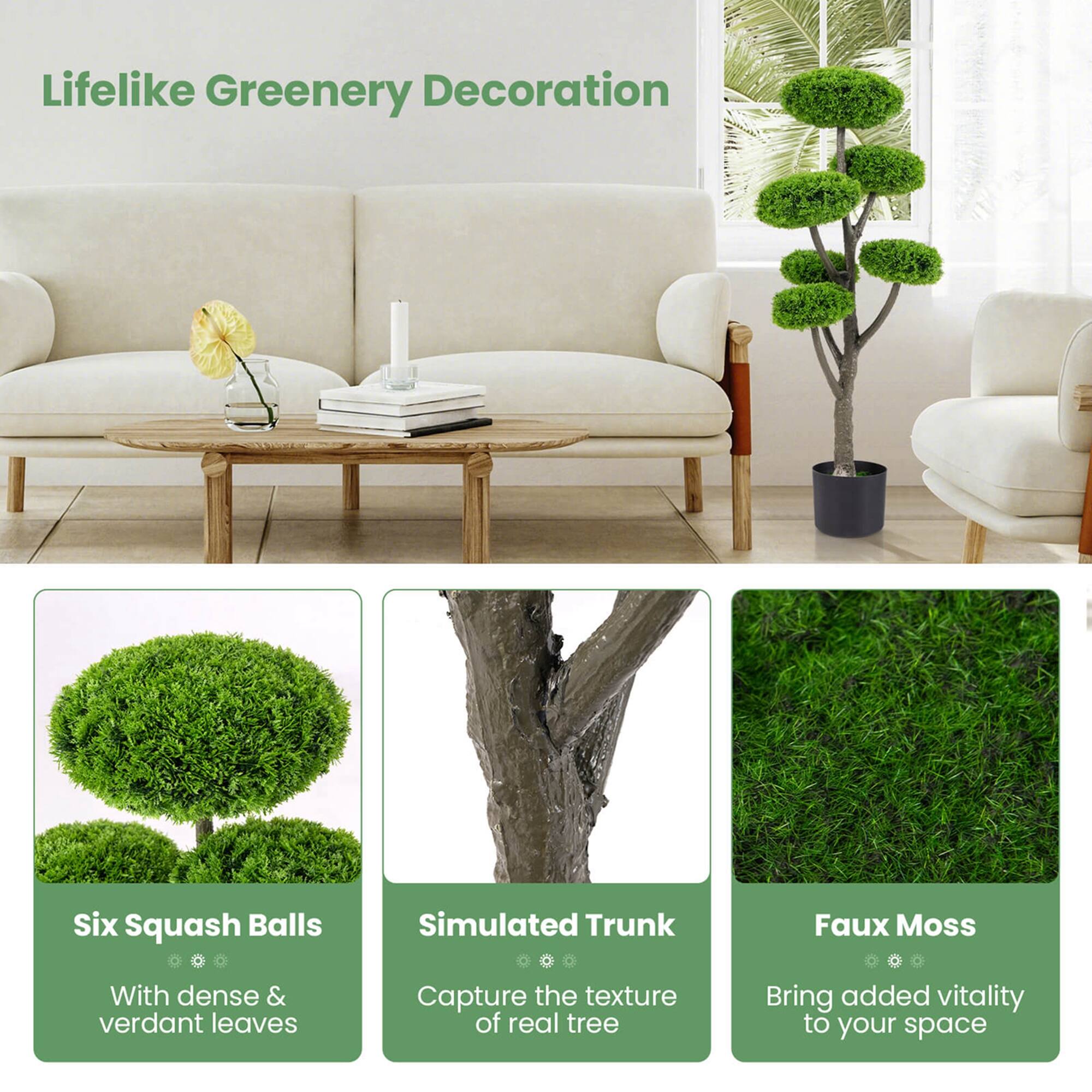 Lifelike Greenery Decoration

Six Squash Balls
With dense & verdant leaves

Simulated Trunk
Capture the texture of real tree

Faux Moss
Bring added vitality to your space