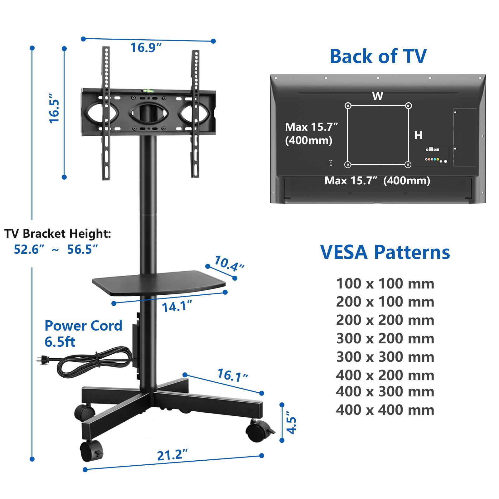 16.5"  
16.9"  
Back of TV W Max 15.7" H (400mm)  
TV Bracket Height: 52.6" ~ 56.5"  
Power Cord 6.5ft  
10.4" 14.1" 16.1" 21.2" 4.5"  
VESA Patterns 100 X 100 mm 200 X 100 mm 200 X 200 mm 300 X 200 mm 300 X 300 mm 400 X 200 mm 400 X 300 mm 400 X 400 mm