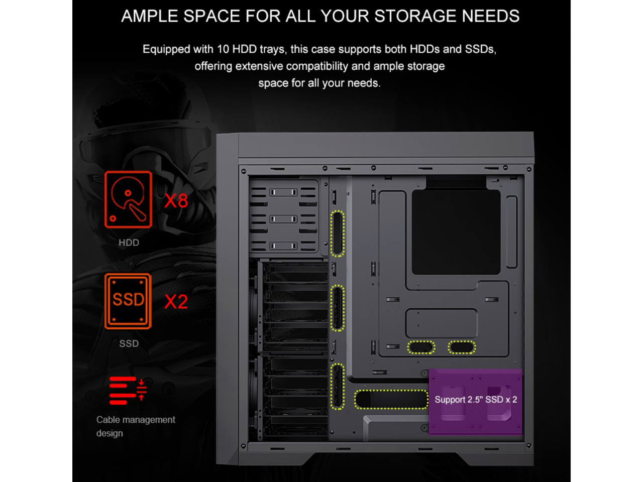 AMPLE SPACE FOR ALL YOUR STORAGE NEEDS

Equipped with 10 HDD trays, this case supports both HDDs and SSDs, offering extensive compatibility and ample storage space for all your needs.

X8 HDD
X2 SSD

Support 2.5" SSD x 2

Cable management design