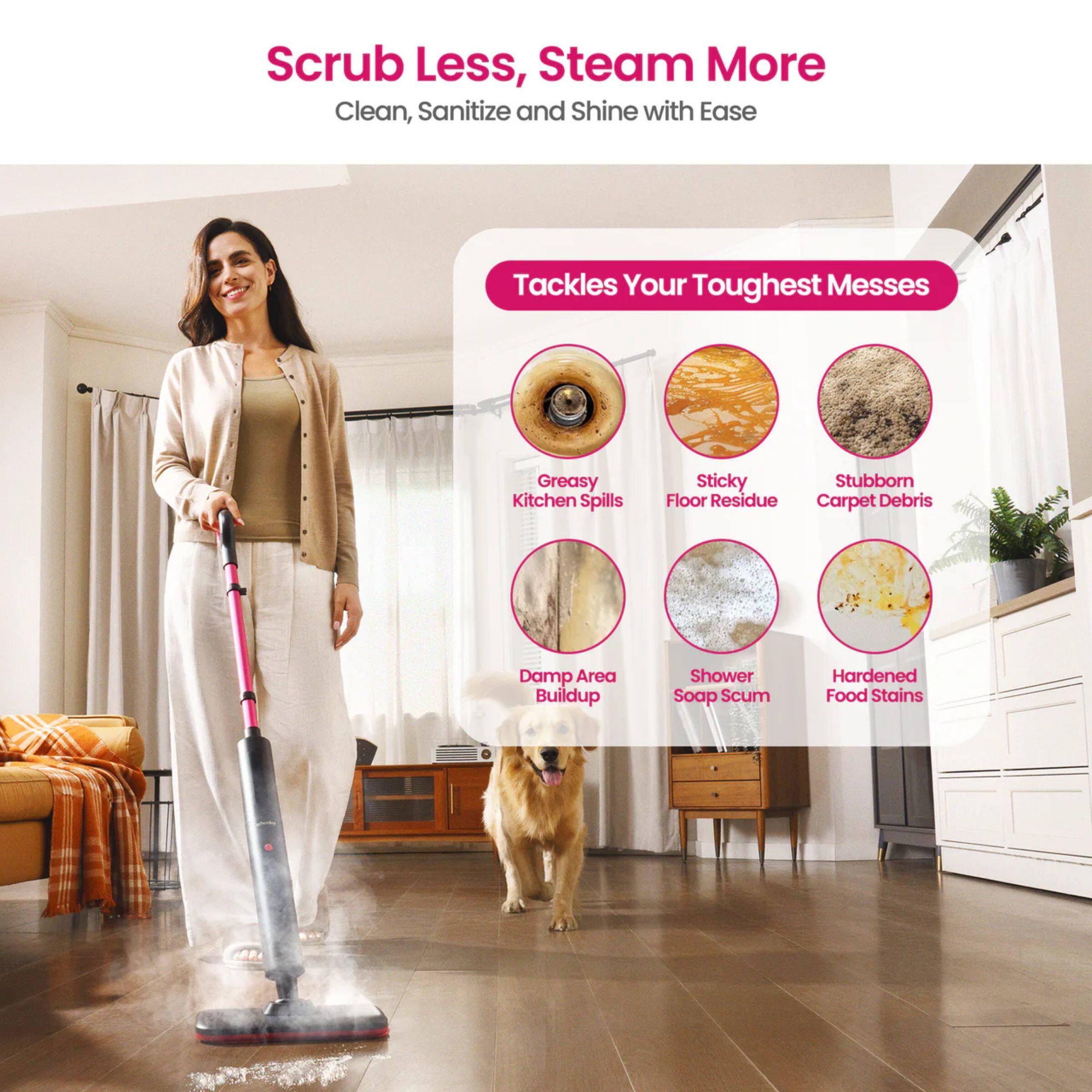Scrub Less, Steam More  
Clean, Sanitize and Shine with Ease  

Tackles Your Toughest Messes  

- Greasy Kitchen Spills  
- Sticky Floor Residue  
- Stubborn Carpet Debris  
- Damp Area Buildup  
- Shower Soap Scum  
- Hardened Food Stains