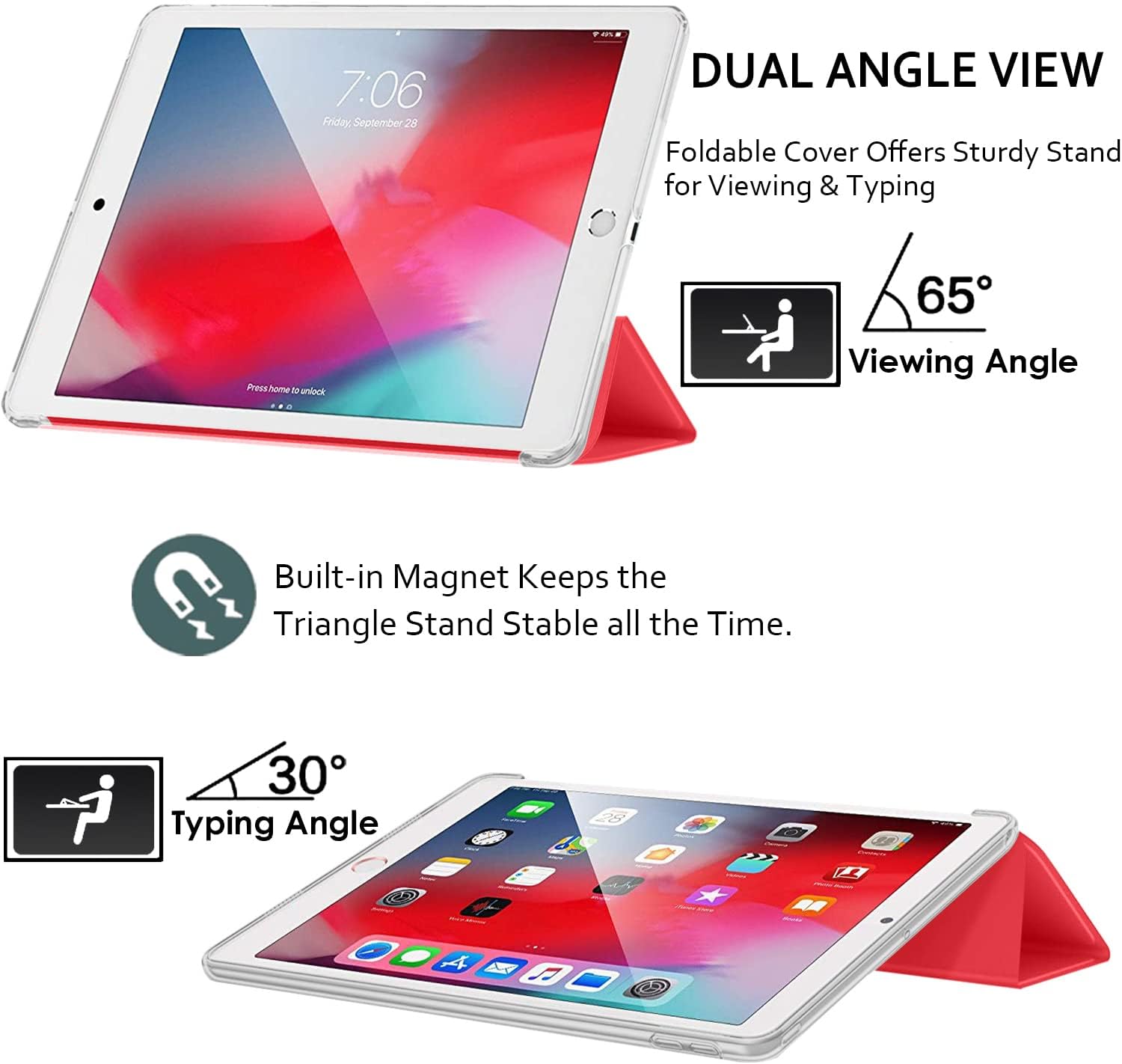 7:06 Friday, September 28

DUAL ANGLE VIEW
Foldable Cover Offers Sturdy Stand for Viewing & Typing

Press home to unlock

65° Viewing Angle

Built-in Magnet Keeps the Triangle Stand Stable all the Time.

30° Typing Angle
