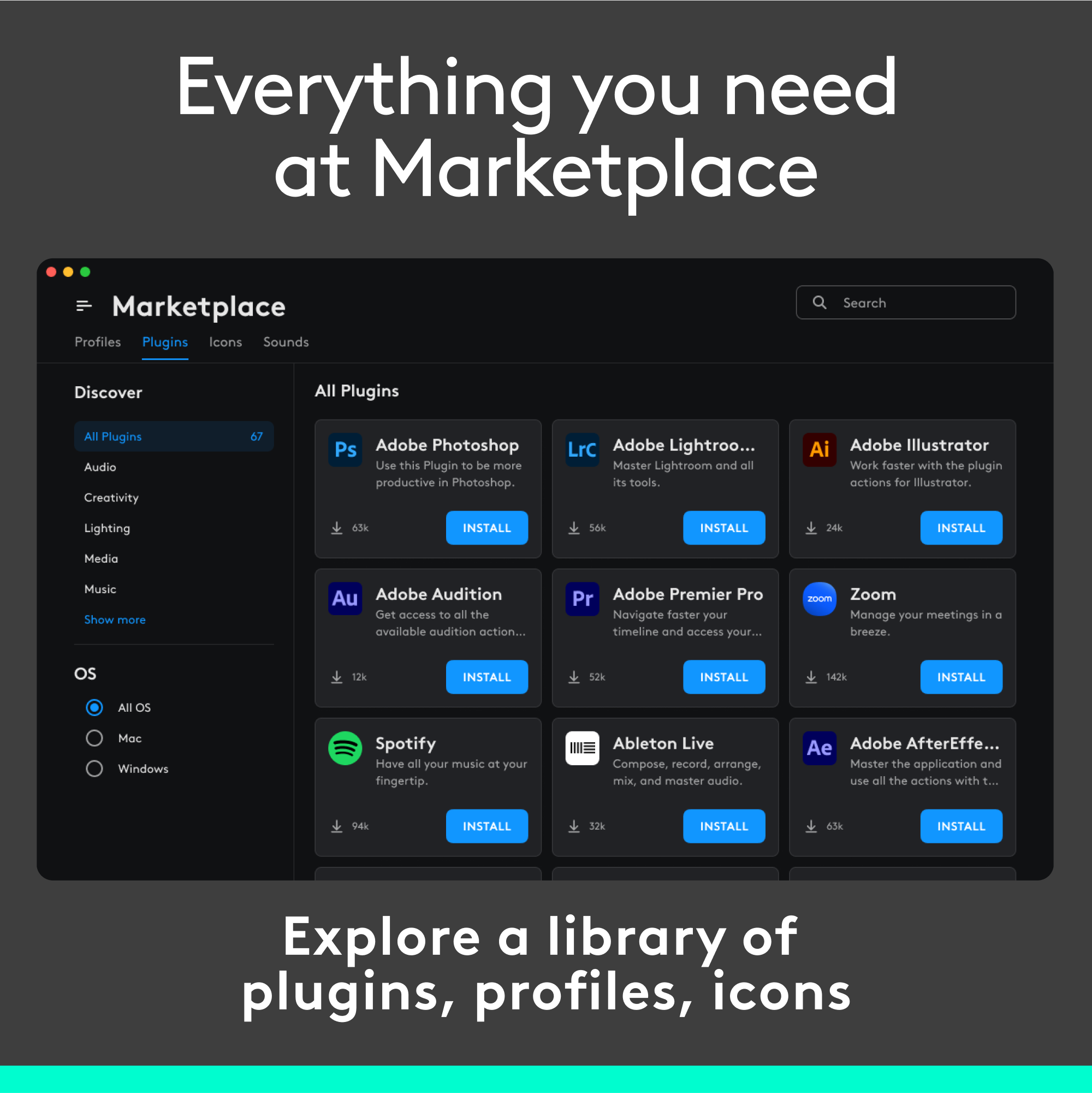 Everything You Need at Marketplace
Marketplace Profiles
Plugins
Icons
Sounds
Search
Discover
All Plugins
Audio
Creativity
Ps Adobe Photoshop
Use this Plugin to be more productive in Photoshop.
LrC Adobe Lightroom and all its tools.
Ai Adobe Illustrator
Work foster with the plugin actions for Illustrator.
Lighting ada
NSTALL Sda
INSTALL 24k
INSTALL
Media
Music
Show more
Au Adobe Audition
Get access to all the available audition actions.
Pr Adobe Premier Pro
Navigate foster your timeline and oCCESS your projects.
21 Zoom
Manage your meetings in a breeze.
Os 12%
INSTALL
52%
142%
INSTALL
All OS
Mc Windows
Spotify
Hove all your music at your fingertip.
Ableton Live
Compose, record, arrange, mix, and master audio.
Ae Adobe AfterEffe...
Moster the application and use all the actions with t...
H
NSTALL
12%
INSTALL
a3a
INSTALL
Explore a library of plugins, profiles, icons