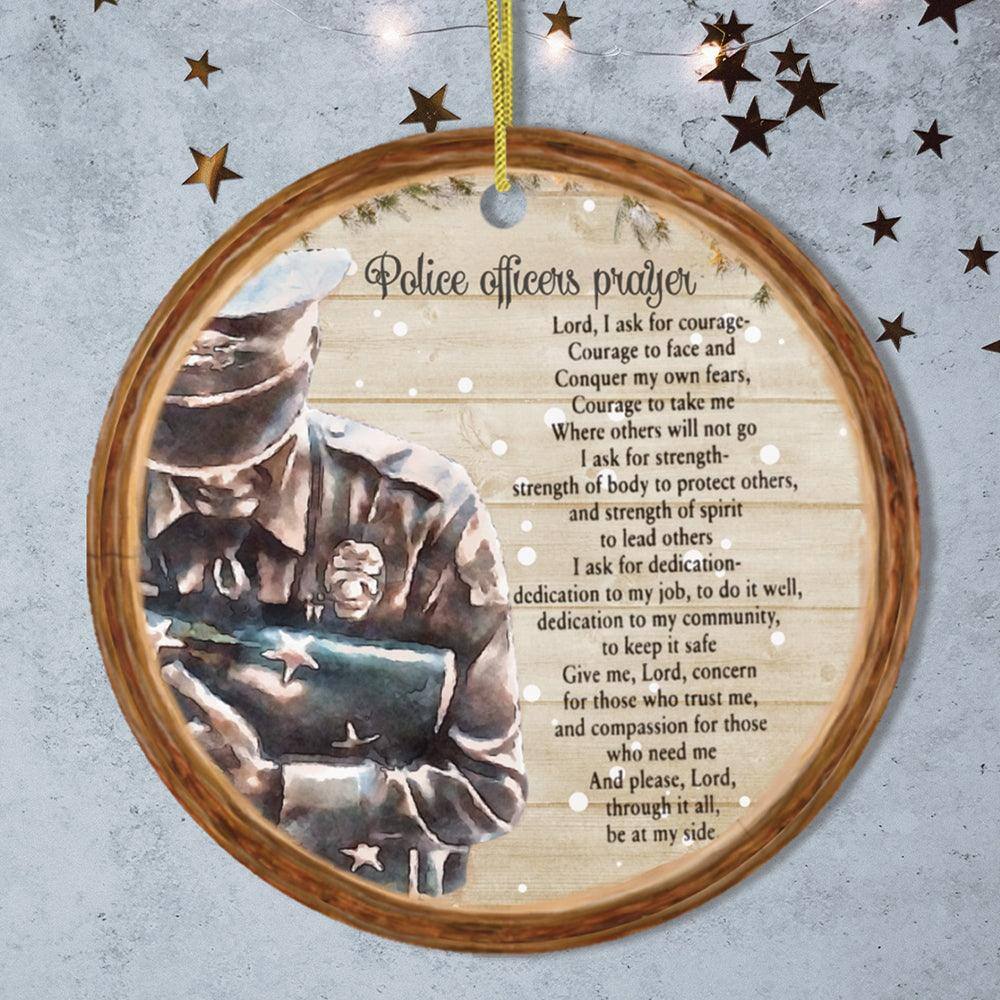 Police officers' prayer

Lord, I ask for courage—  
Courage to face and conquer my own fears,  
Courage to take me where others will not go  

I ask for strength—  
Strength of body to protect others,  
And strength of spirit to lead others  

I ask for dedication—  
Dedication to my job, to do it well,  
Dedication to my community, to keep it safe  

Give me, Lord, concern for those who trust me,  
And compassion for those who need me  

And please, Lord, through it all, be at my side