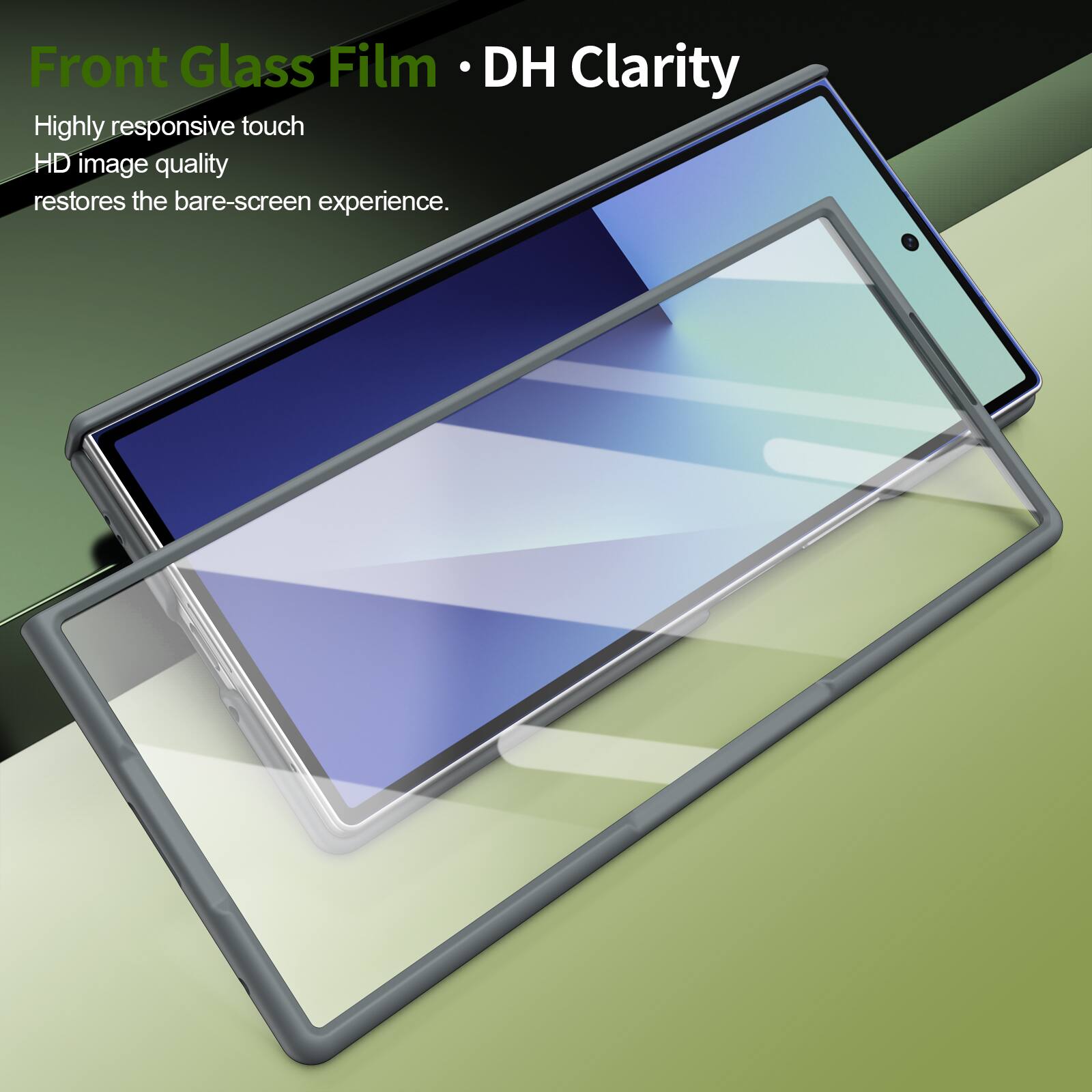Front Glass Film • DH Clarity

Highly responsive touch  
HD image quality  
restores the bare-screen experience.