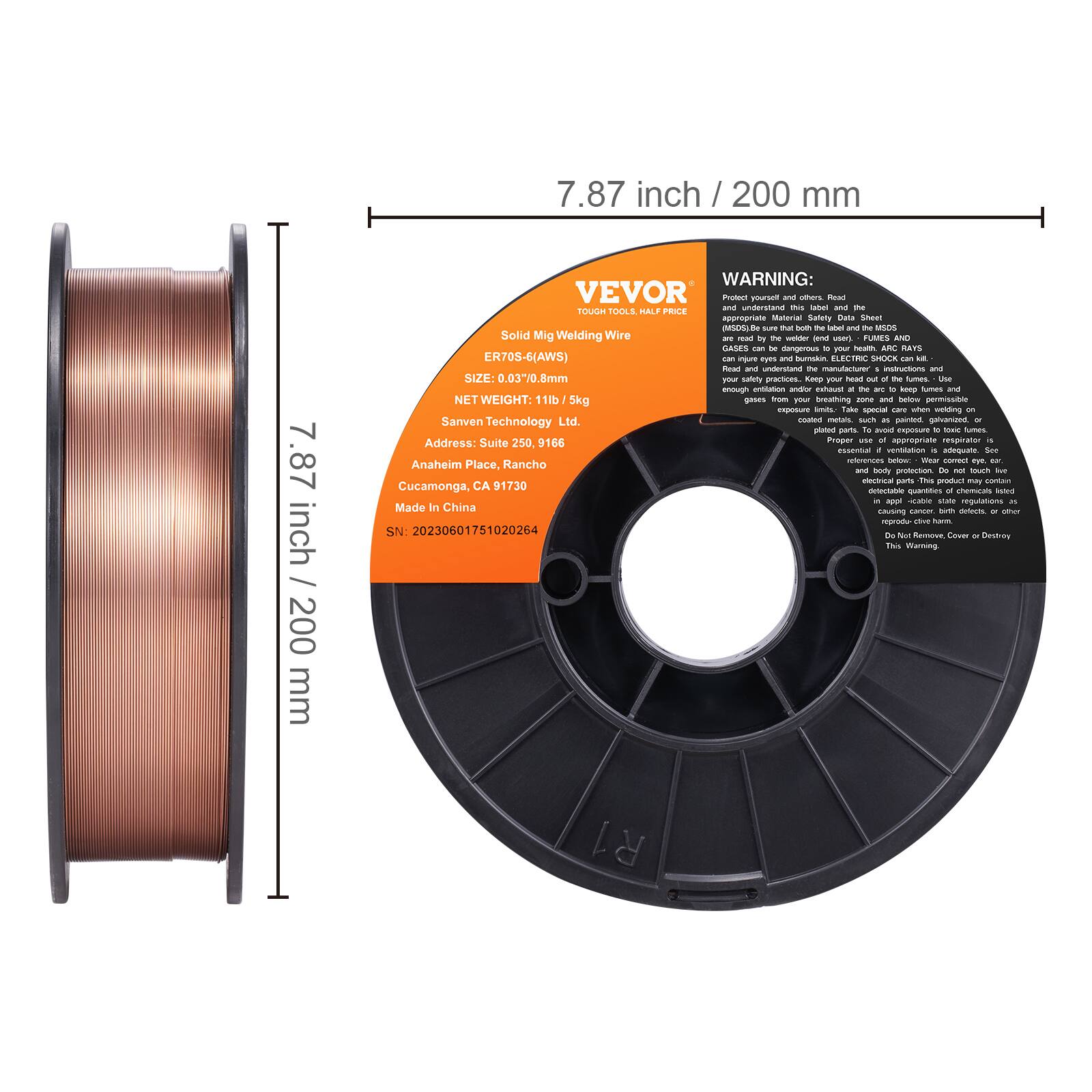 7.87 inch / 200 mm

VEVOR  
TOUGH TOOLS. HALF PRICE

Solid Mig Welding Wire  
ER70S-6(AWS)  
SIZE: 0.03/0.8mm  
NET WEIGHT: 11lb / 5kg  
Sanven Technology Ltd.  
Address: Suite 250, 9166 Anaheim Place, Rancho Cucamonga, CA 91730  
Made In China  
SN: 20230601751020264

WARNING:  
Protect yourself and others. Read and understand the Material Safety Data Sheet.  
TOUCH TOOLS DUAL PRICE appropriate Meterial Saffety - Sheel oSC - sure tat bom the - and t MSOS  
FUANES AND GASES can to -T - - AN RARS ER70S-6(AWS) - ijurs aues - - CETE EXS - But ane utrN t manufactures It and SIZE: 0.03/0.8mm - safliety PESns Koop V neu - t tunas AA enough entitation uen hua