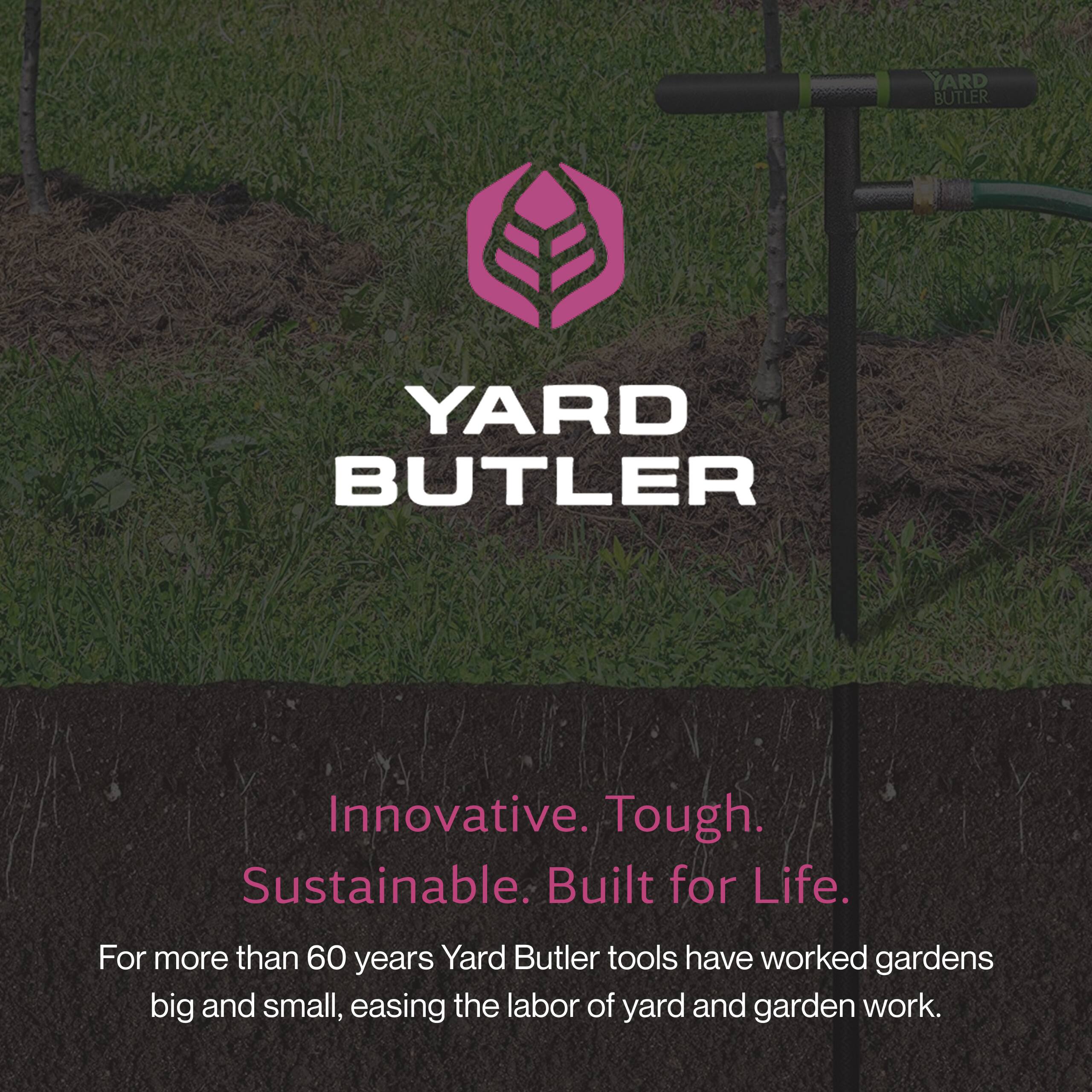 YARD BUTLER

Innovative. Tough. Sustainable. Built for Life.

For more than 60 years, Yard Butler tools have worked gardens big and small, easing the labor of yard and garden work.