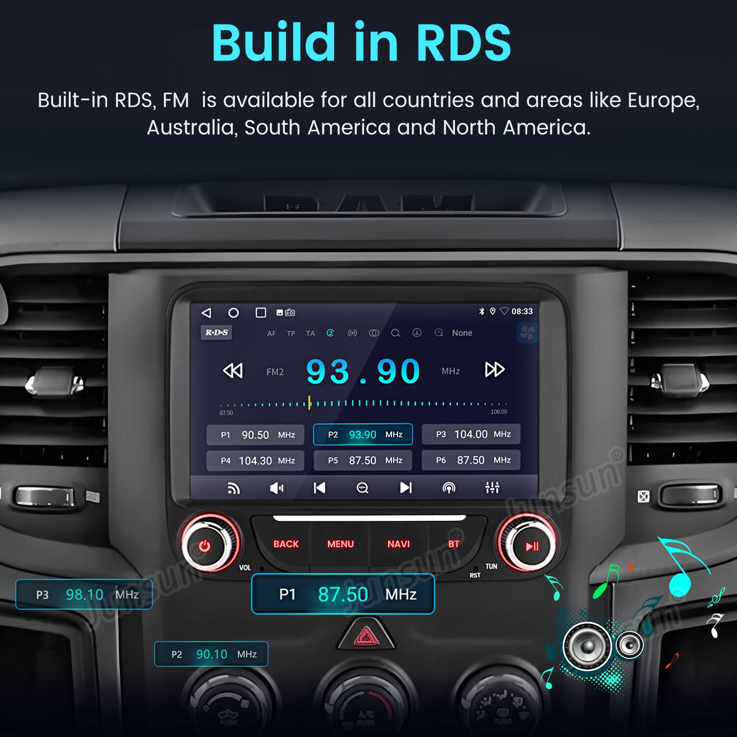 Build in RDS  
Built-in RDS, FM is available for all countries and areas like Europe, Australia, South America and North America.  

08:33  
R-D-S  
AF TP 1A H H  
A None  
FM2 93.90 MHz  
DD 87.50  
208L.00  
P1 90.50 MHz  
P2 93.90 MHz  
P3 104.00 MHz  
P4 104.30 MHz  
P5 87.50 MHz  
P6 87.50 MHz  
P3 98.10 MHz  
P1 87.50 MHz  
P2 90.10 MHz  

BACK MENU NAVI BT  
VOL TUN