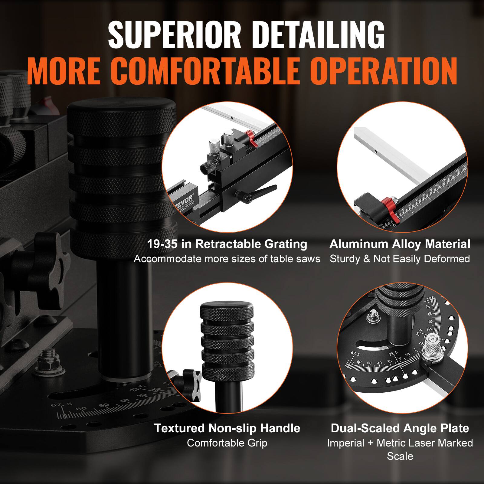 SUPERIOR DETAILING  
MORE COMFORTABLE OPERATION  

19-35 in Retractable Grating  
Accommodate more sizes of table saws  

Aluminum Alloy Material  
Sturdy & Not Easily Deformed  

Textured Non-slip Handle  
Comfortable Grip  

Dual-Scaled Angle Plate  
Imperial + Metric Laser Marked Scale