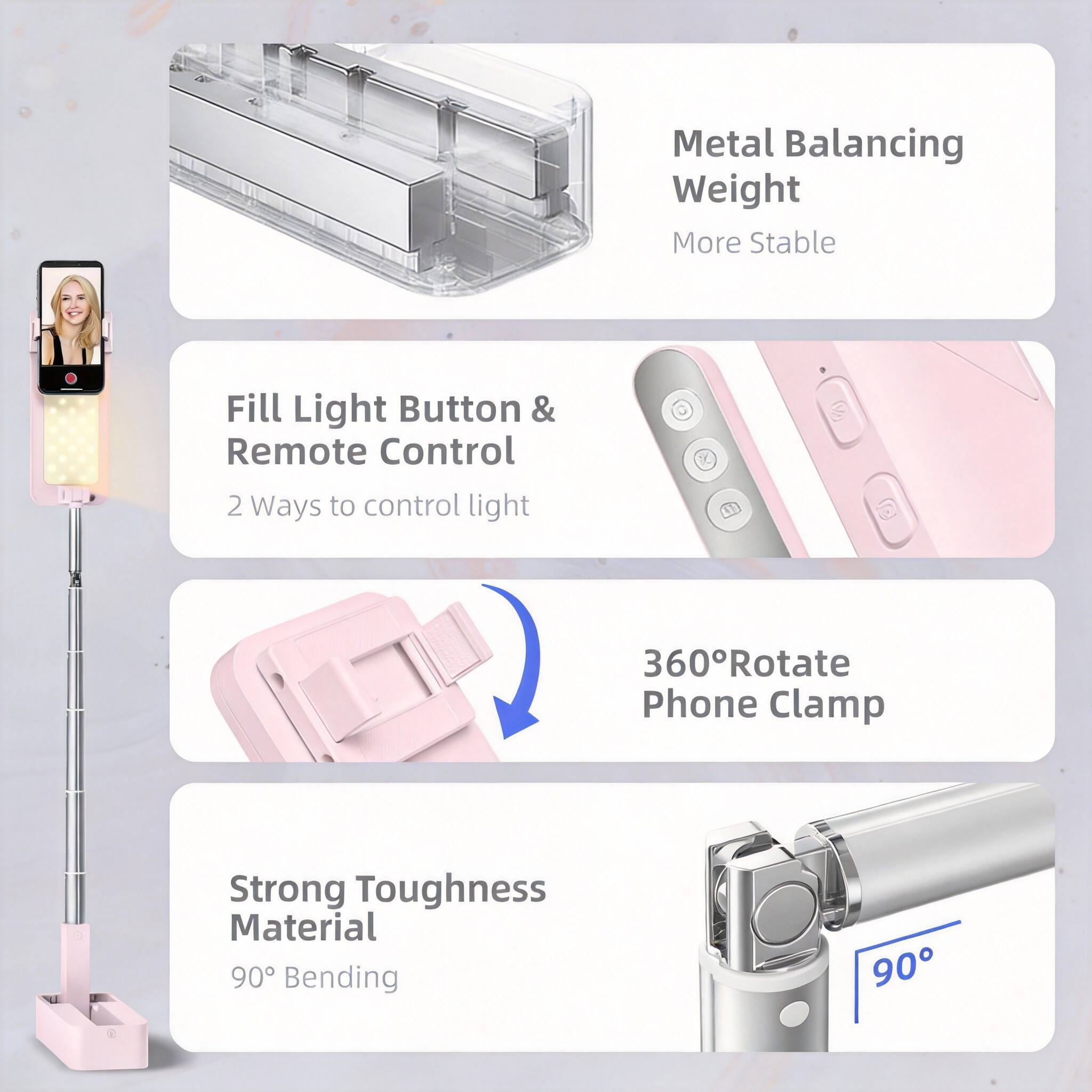 Metal Balancing Weight  
More Stable  

Fill Light Button & Remote Control  
2 Ways to control light  

360° Rotate  
Phone Clamp  

Strong Toughness Material  
90° Bending