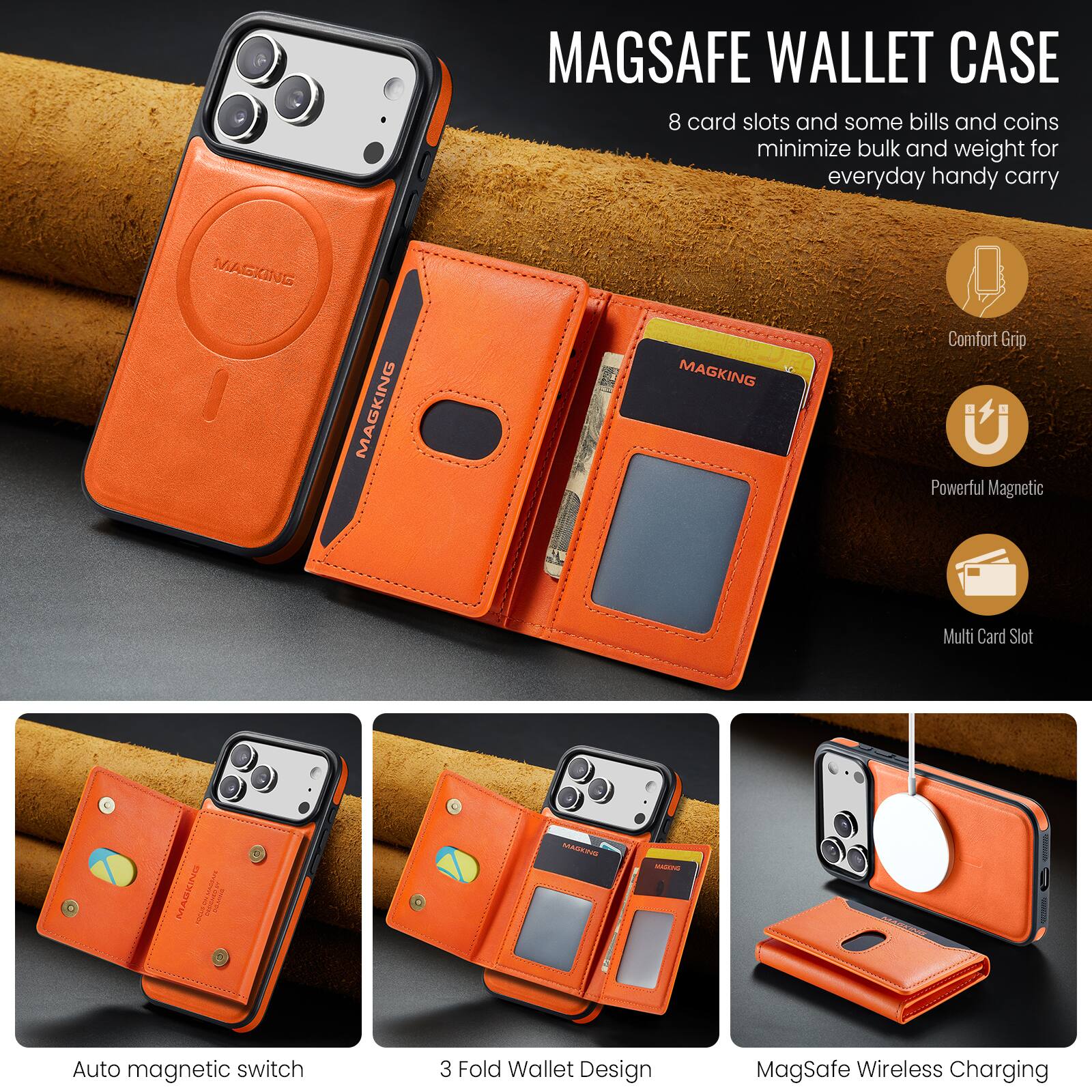 MAGSAFE WALLET CASE  
8 card slots and some bills and coins minimize bulk and weight for everyday handy carry

MAGKING  
Comfort Grip  
Powerful Magnetic  
Multi Card Slot  
Auto magnetic switch  
3 Fold Wallet Design  
MagSafe Wireless Charging