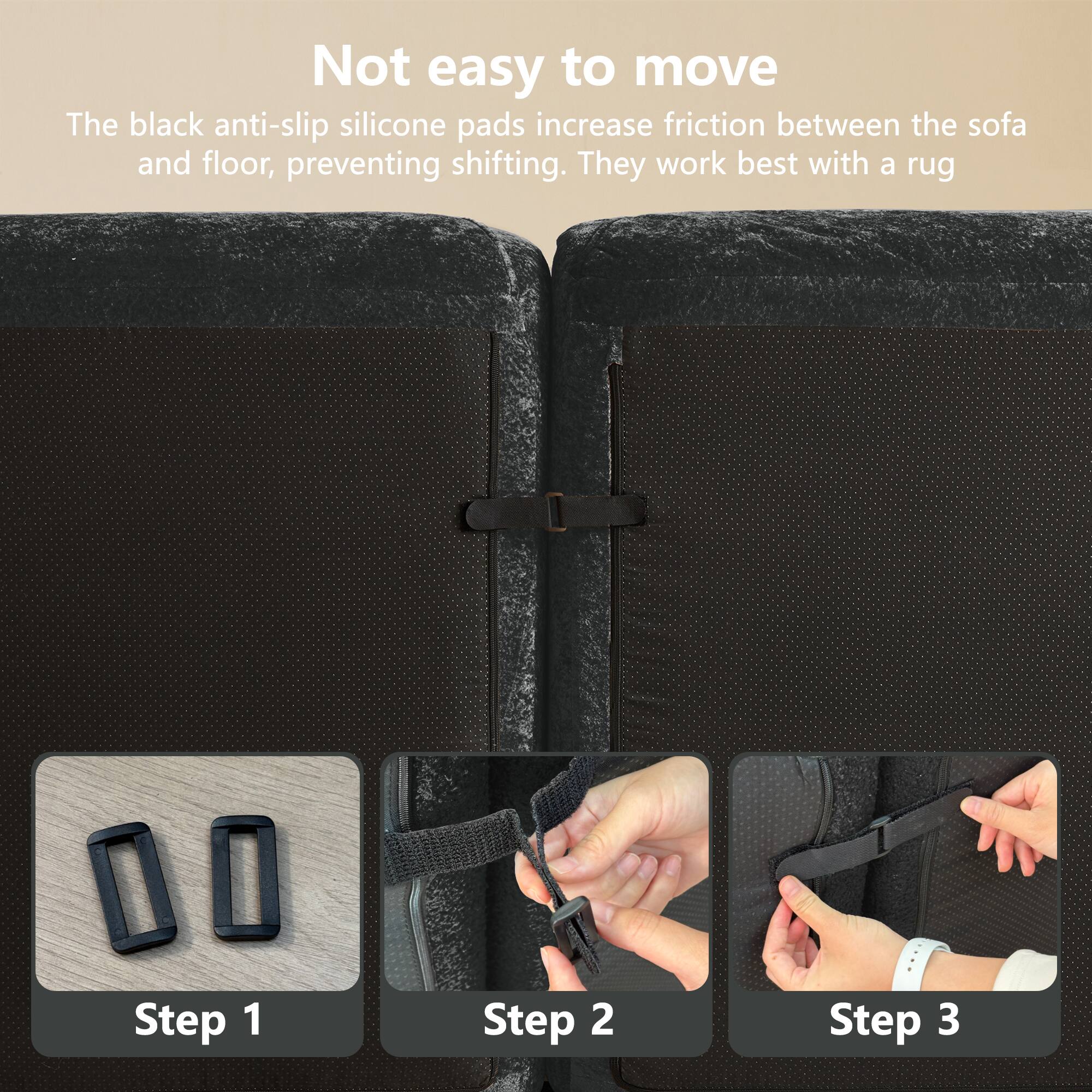 Not easy to move

The black anti-slip silicone pads increase friction between the sofa and floor, preventing shifting. They work best with a rug.

Step 1

Step 2

Step 3