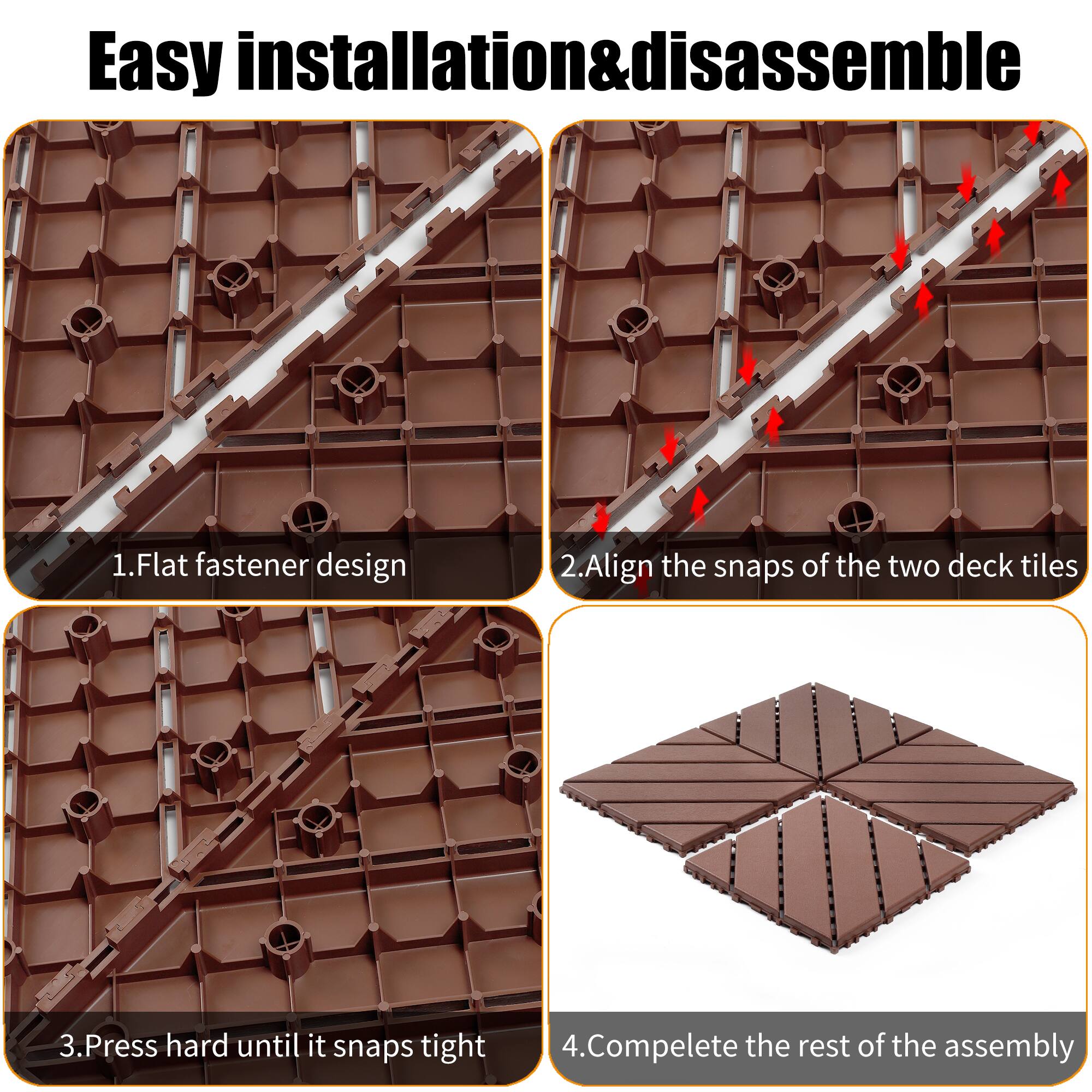 Easy installation & disassemble

1. Flat fastener design
2. Align the snaps of the two deck tiles
3. Press hard until it snaps tight
4. Complete the rest of the assembly