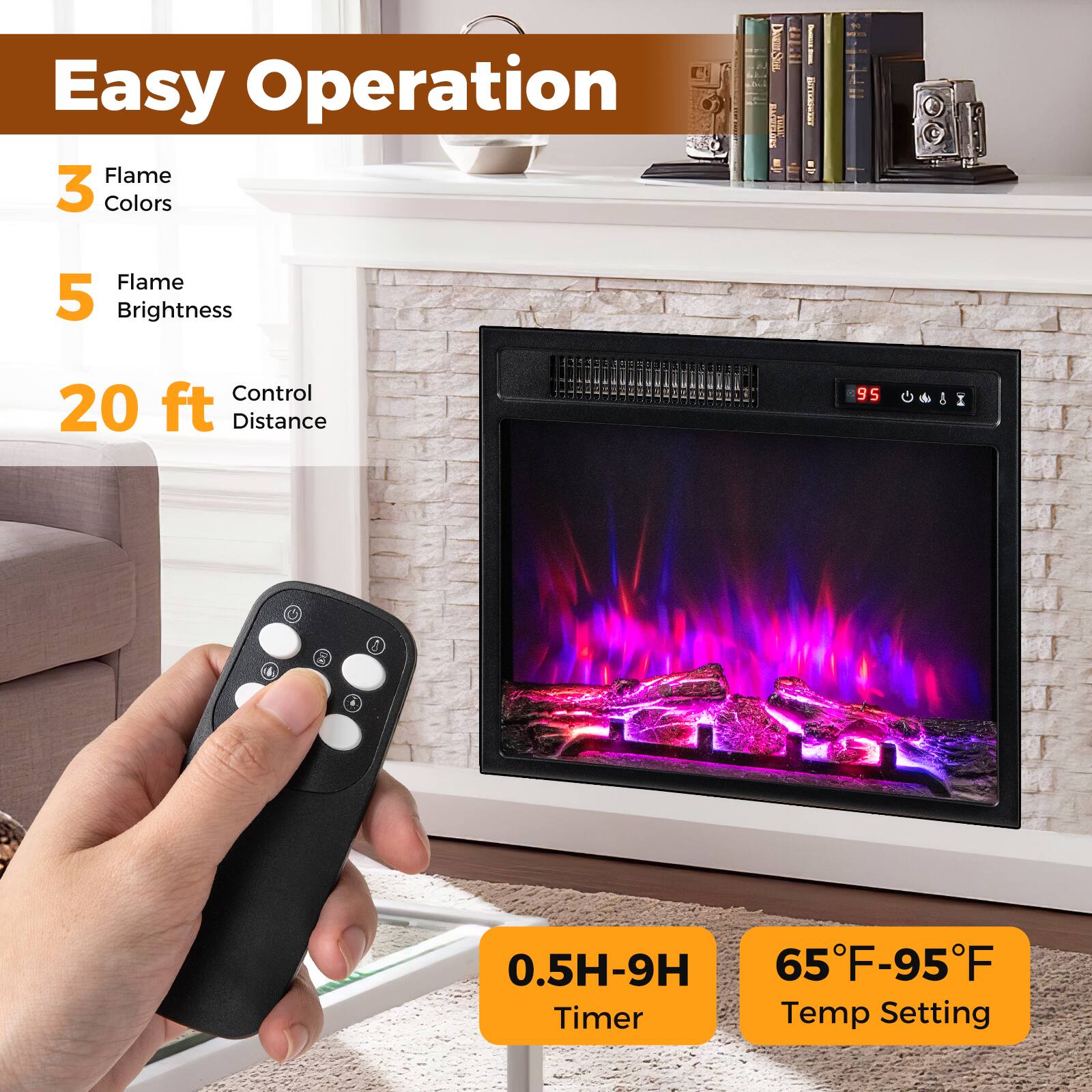 Easy Operation

- 3 Flame Colors
- 5 Flame Brightness
- 20 ft Control Distance
- 0.5H-9H Timer
- 65°F-95°F Temp Setting