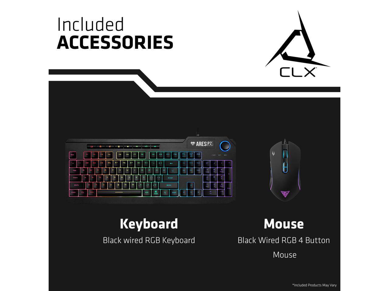 Included ACCESSORIES

CLX

Keyboard
Black wired RGB Keyboard

Mouse
Black Wired RGB 4 Button Mouse

*Included Products May Vary