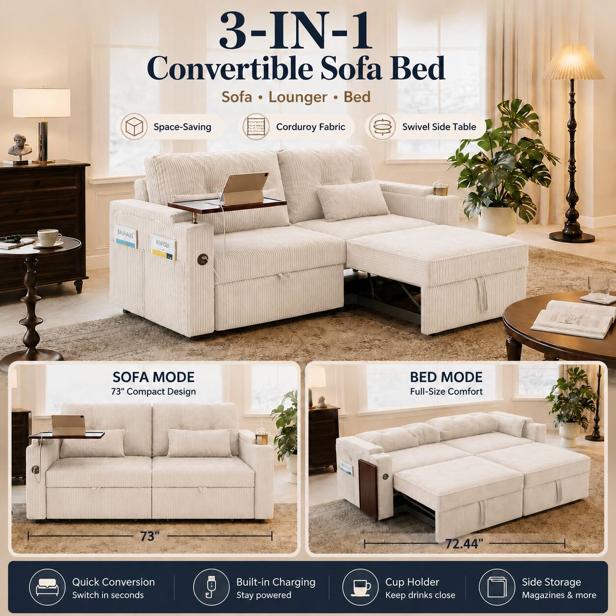 3-IN-1 Convertible Sofa Bed Sofa Lounger Bed  
Space-Saving Corduroy Fabric Swivel Side Table  
SOFA MODE 73" Compact Design  
BED MODE Full-Size Comfort 73" 72.44"  
Quick Conversion Switch in seconds  
Built-in Charging Stay powered  
Cup Holder Keep drinks close  
Side Storage Magazines & more