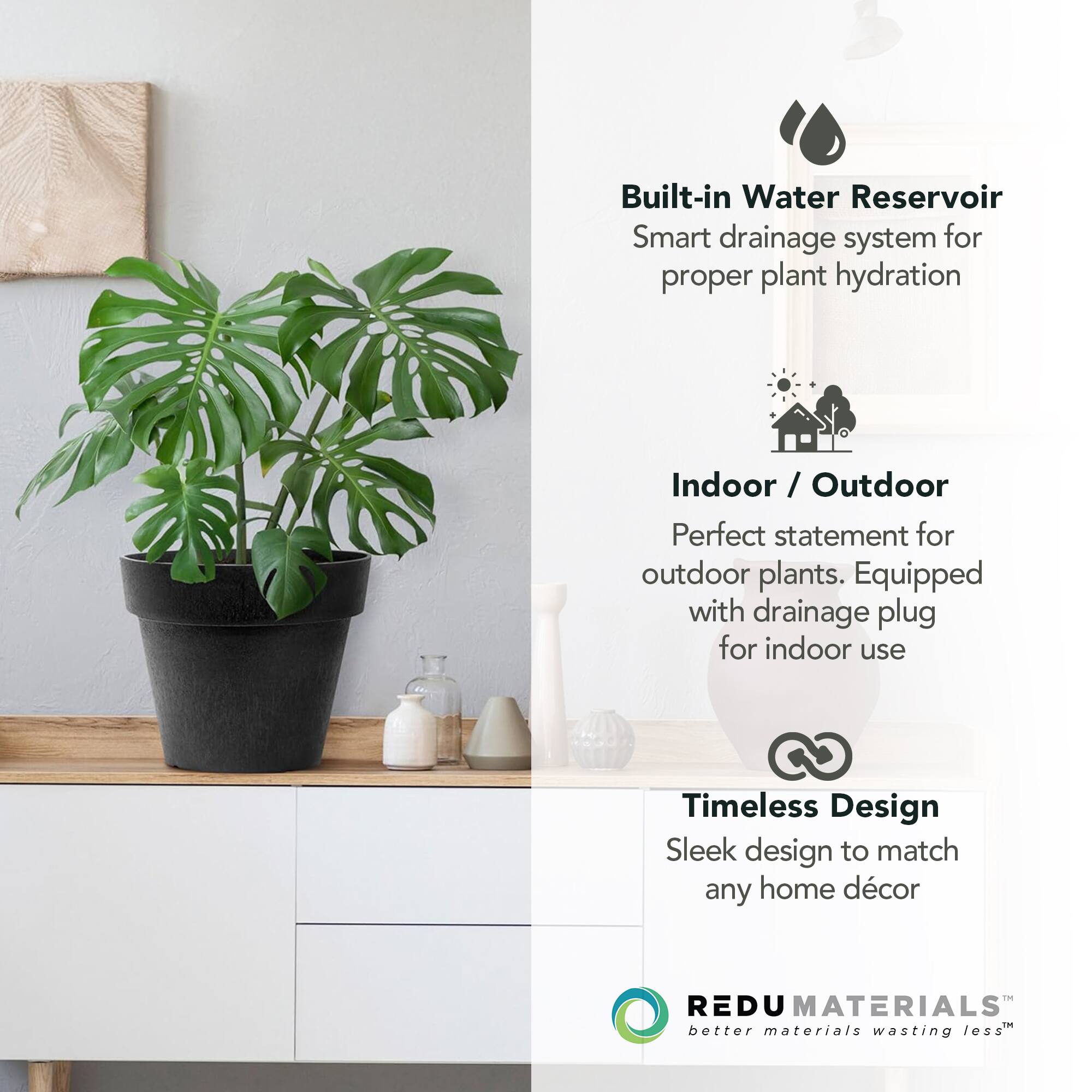 Built-in Water Reservoir  
Smart drainage system for proper plant hydration  

Indoor / Outdoor  
Perfect statement for outdoor plants. Equipped with drainage plug for indoor use  

Timeless Design  
Sleek design to match any home décor  

REDU MATERIALS  
better materials wasting less™