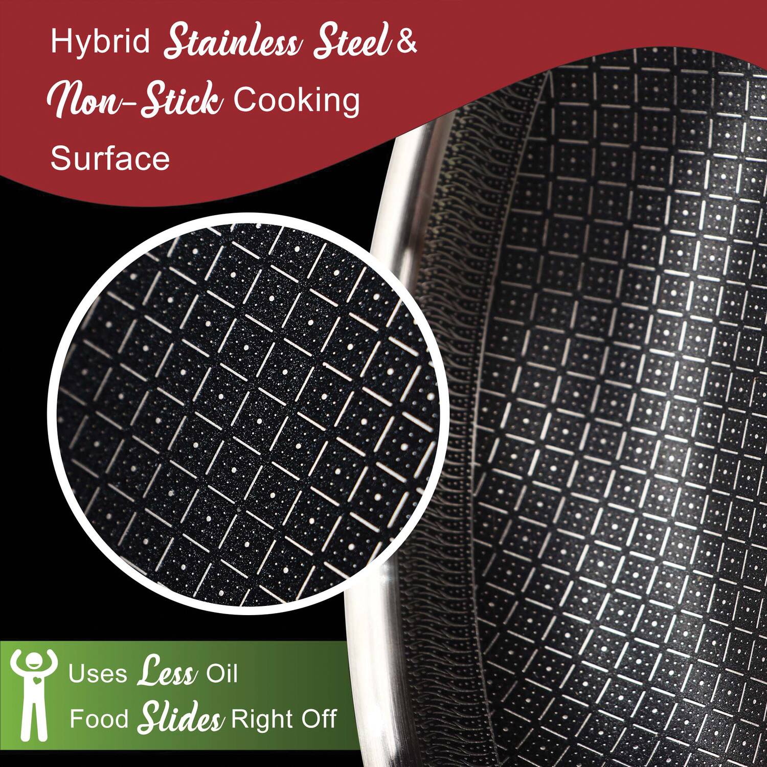 Hybrid Stainless Steel & Non-Stick Cooking Surface

Uses Less Oil
Food Slides Right Off