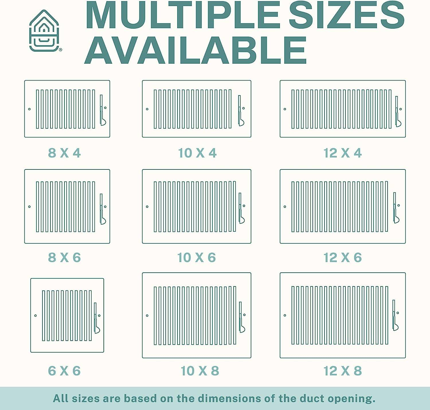 MULTIPLE SIZES AVAILABLE

8 X 4  
10 X 4  
12 X 4  
8 X 6  
10 X 6  
12 X 6  
6 X 6  
10 X 8  
12 X 8  

All sizes are based on the dimensions of the duct opening.