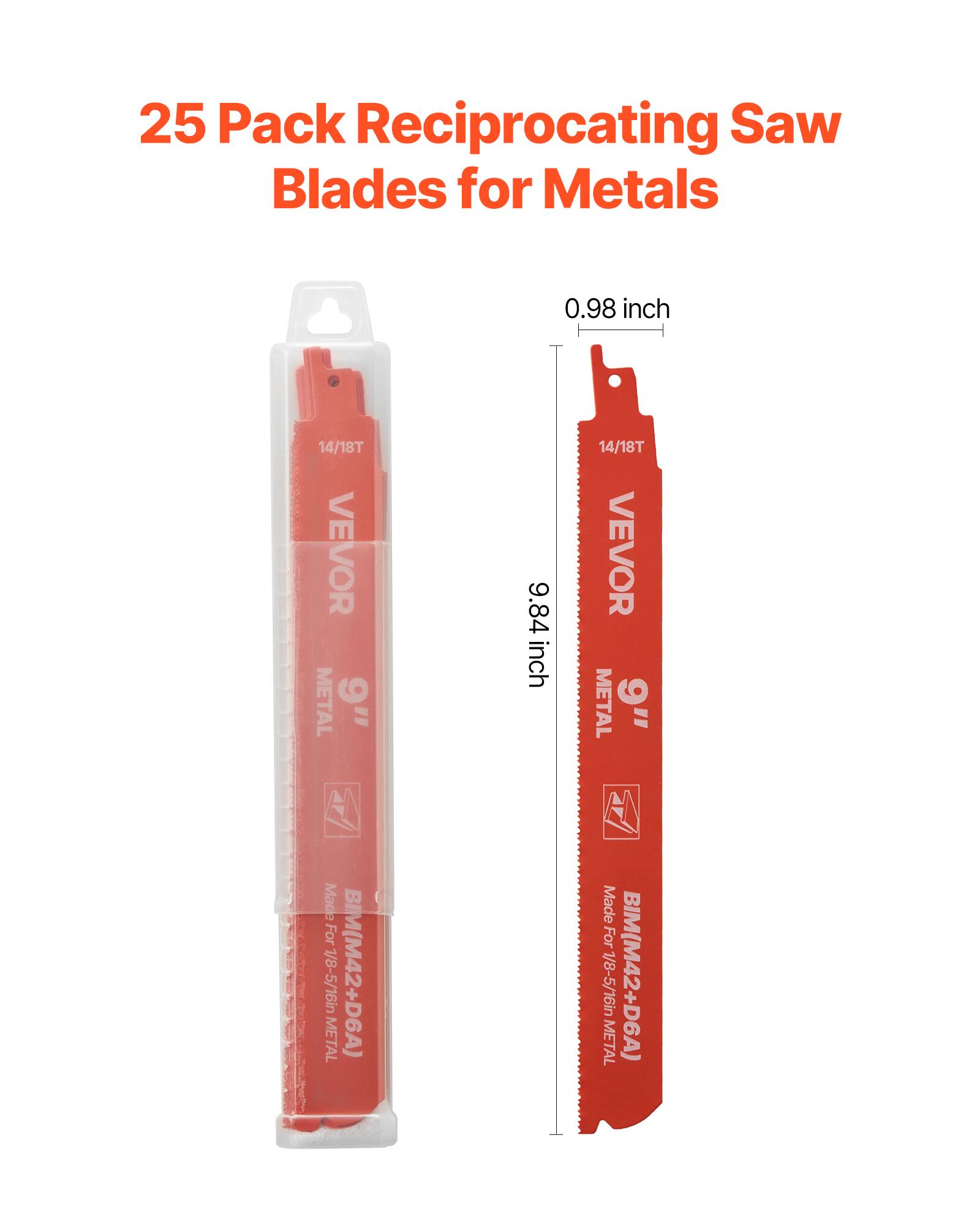 25 Pack Reciprocating Saw Blades for Metals

0.98 inch
14/18T
VEVOR
METAL
9"
Made for 1/8-5/16in METAL
BIM(M42+D6A)

9.84 inch
14/18T
VEVOR
METAL
9"
Made for 1/8-5/16in METAL
BIM(M42+D6A)