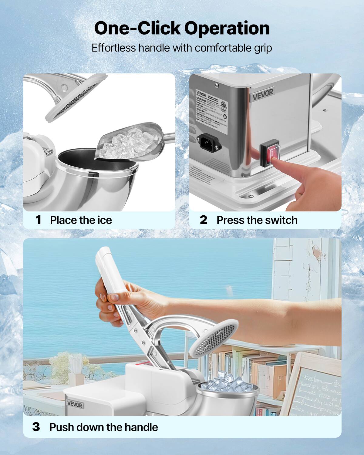One-Click Operation Effortless handle with comfortable grip

VEVOR
1 Place the ice
2 Press the switch
3 Push down the handle