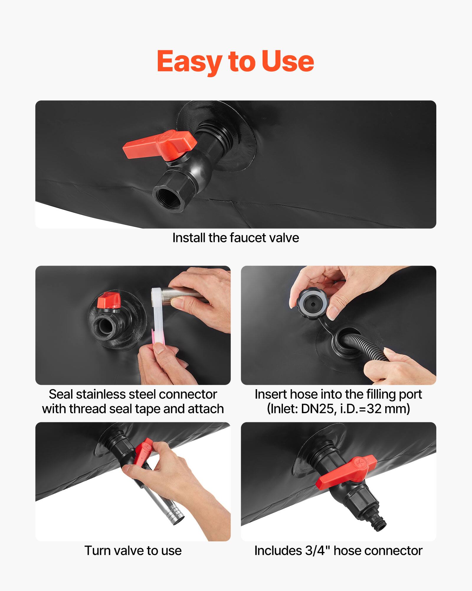 Easy to Use

1. Install the faucet valve
2. Seal stainless steel connector with thread seal tape and attach
3. Insert hose into the filling port (Inlet: DN25, i.D.=32 mm)
4. Turn valve to use
5. Includes 3/4" hose connector
