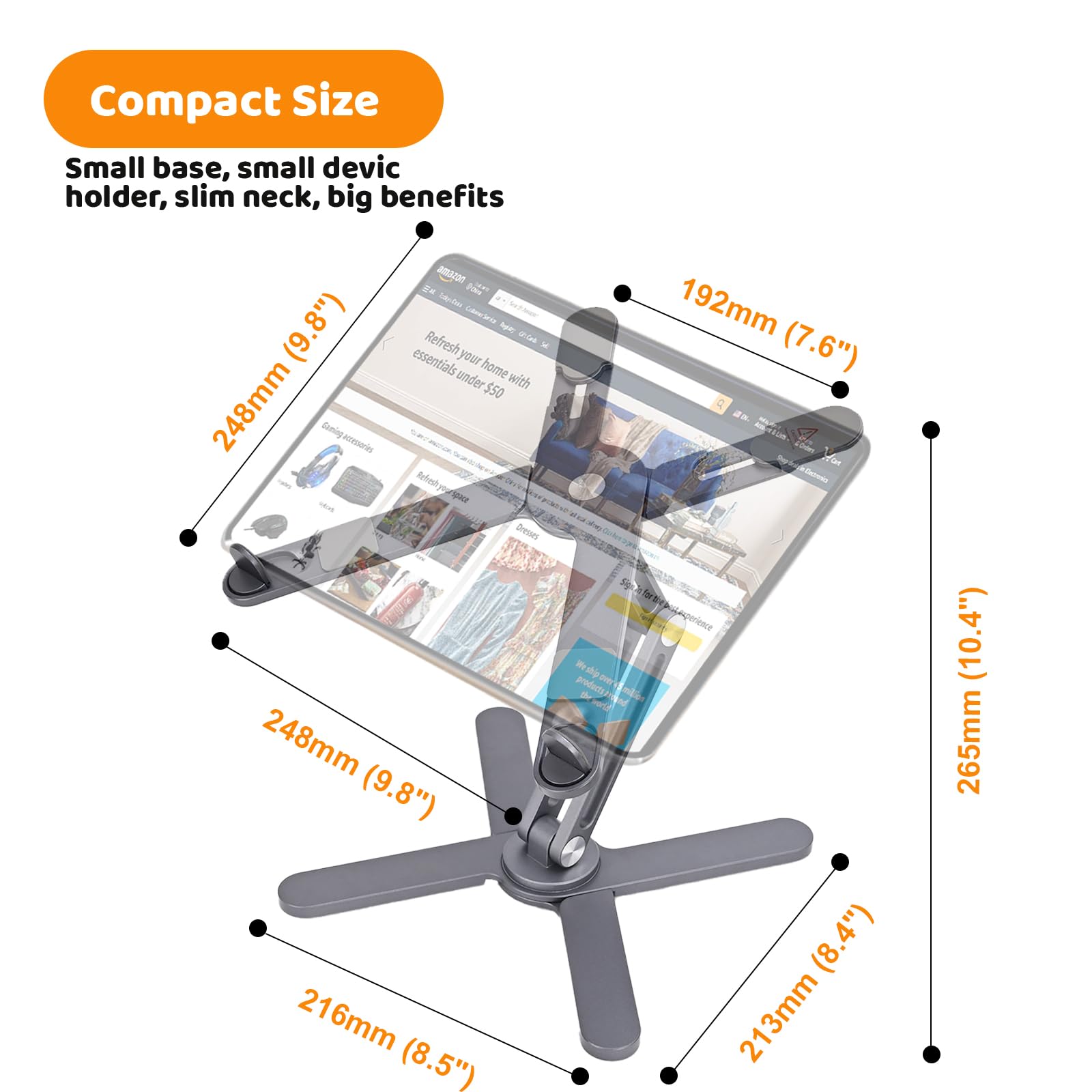Compact Size  
Small base, small device holder, slim neck, big benefits  

Amaran t Serie Colootario (9.8") essentials  
Refresh your home with $50  

248mm (9.8")  
216mm (8.5")  
192mm (7.6")  
213mm (8.4")  
265mm (10.4")