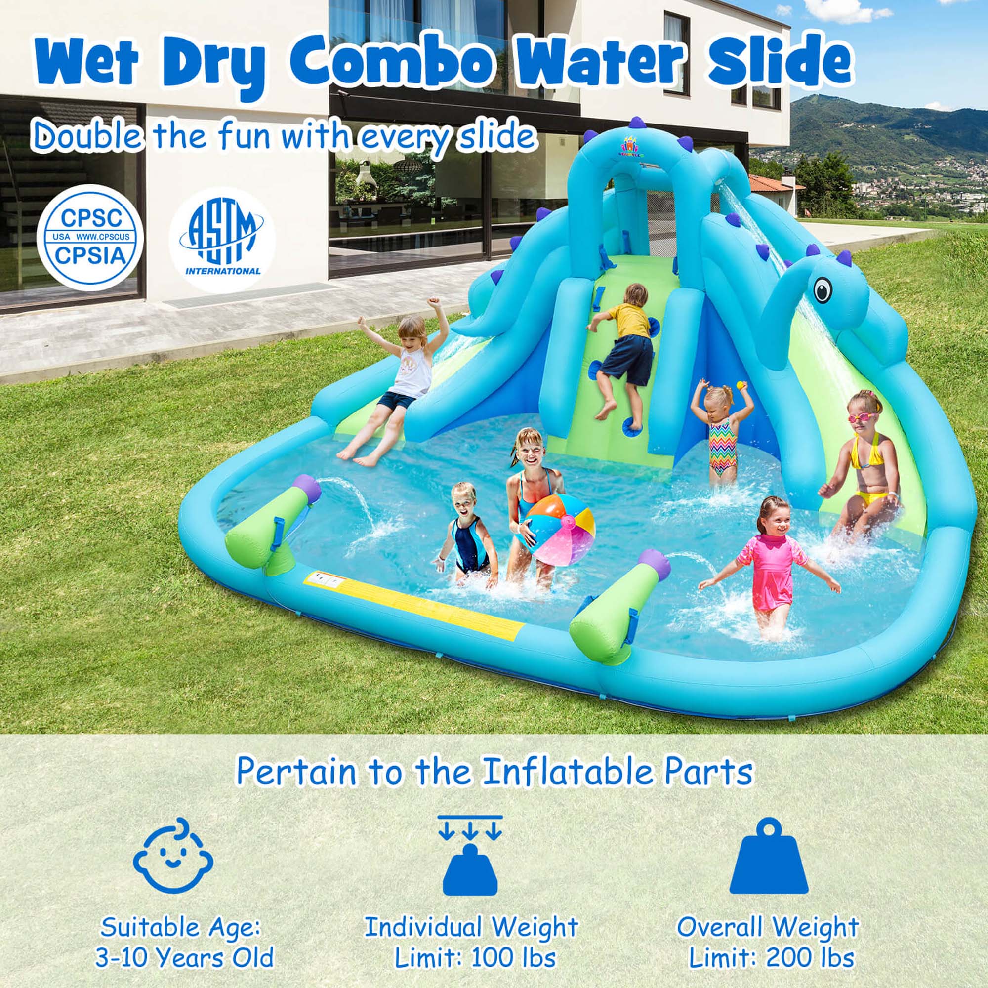 Wet Dry Combo Water Slide  
Double the fun with every slide  

CPSC USA - WWW.CPSCUS  
CPSIA  

AHM INTERNATIONAL  

Pertain to the Inflatable Parts  

Suitable Age: 3-10 Years Old  
Individual Weight Limit: 100 lbs  
Overall Weight Limit: 200 lbs