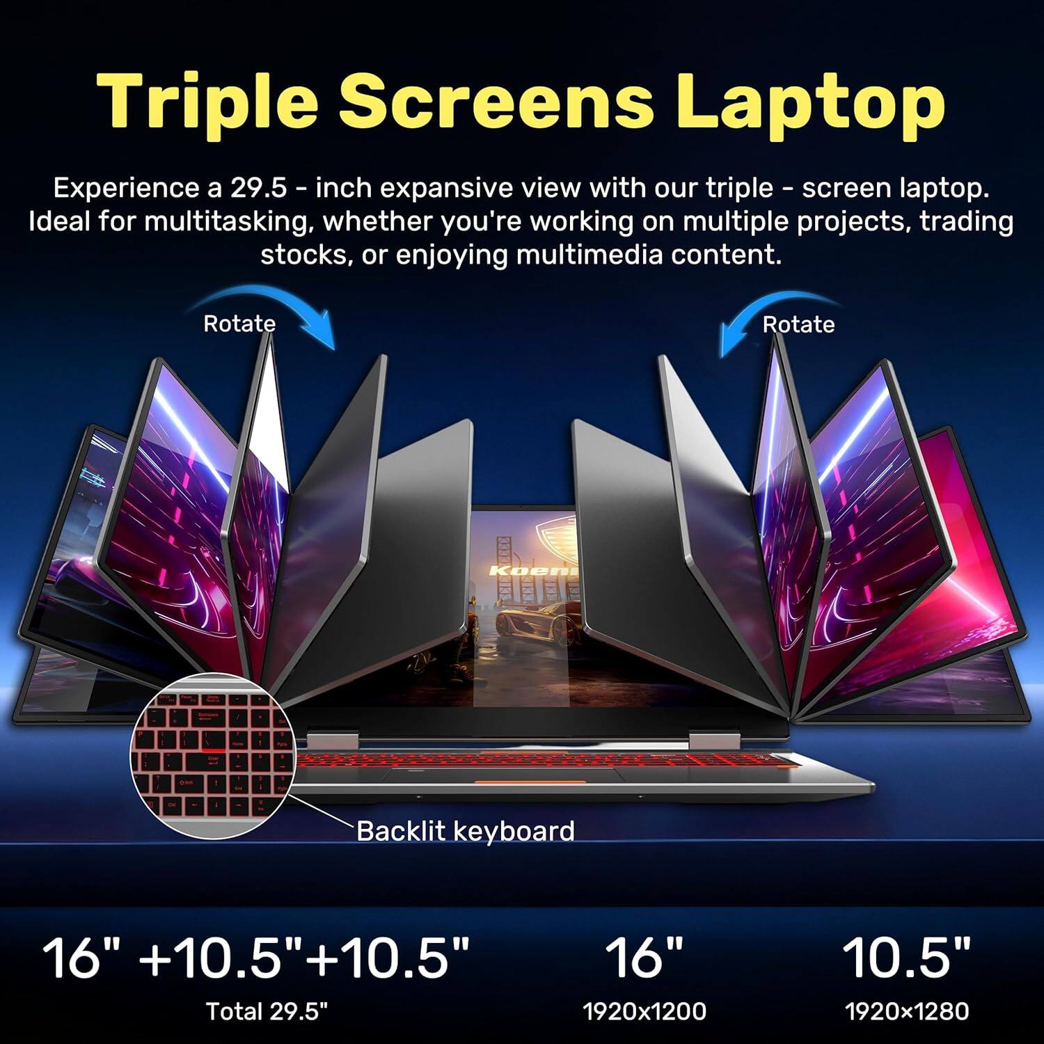 Triple Screens Laptop

Experience a 29.5-inch expansive view with our triple-screen laptop. Ideal for multitasking, whether you're working on multiple projects, trading stocks, or enjoying multimedia content.

Rotate

Backlit keyboard

16" +10.5" +10.5"  
Total 29.5"

16"  
1920x1200

10.5"  
1920x1280