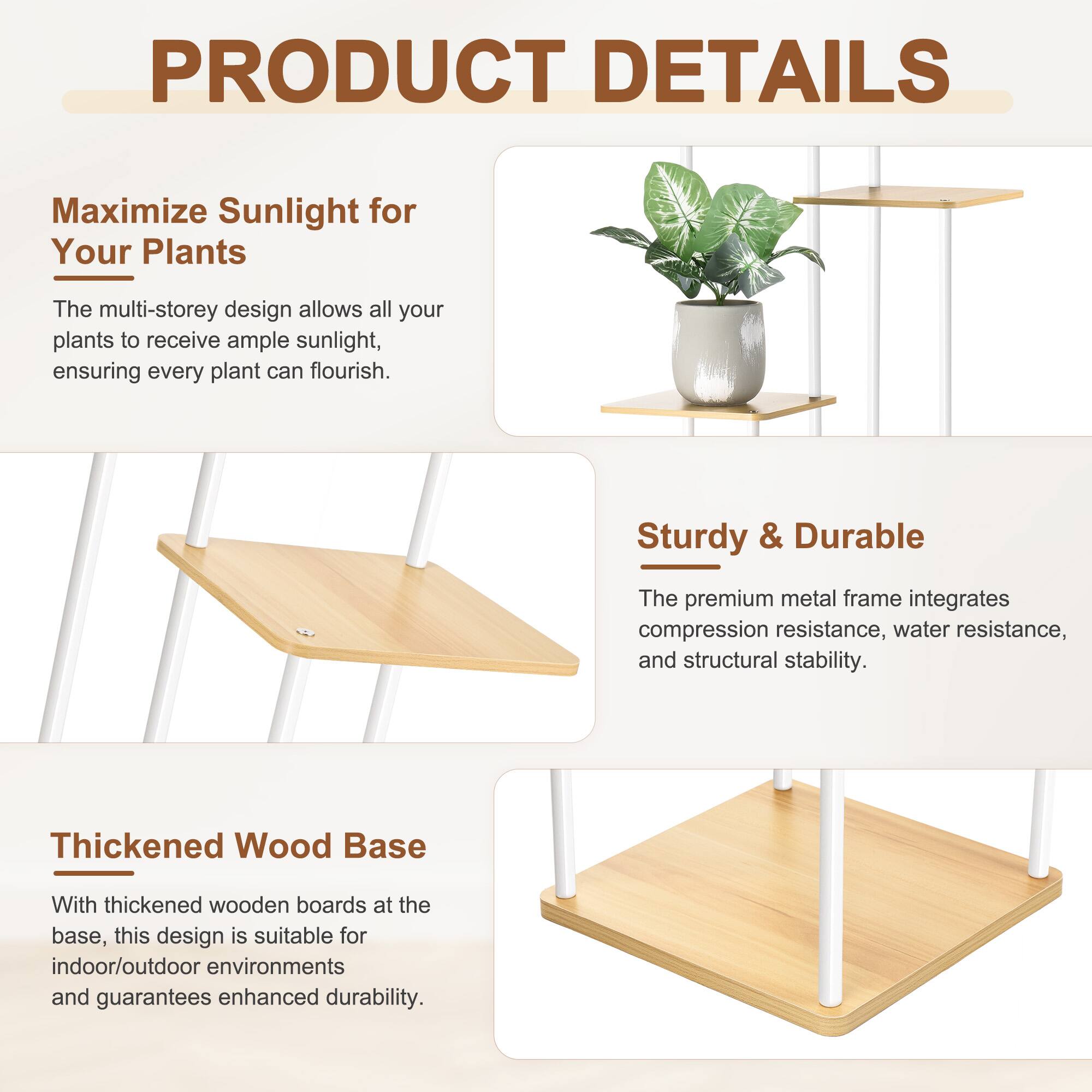 PRODUCT DETAILS

Maximize Sunlight for Your Plants  
The multi-storey design allows all your plants to receive ample sunlight, ensuring every plant can flourish.

Sturdy & Durable  
The premium metal frame integrates compression resistance, water resistance, and structural stability.

Thickened Wood Base  
With thickened wooden boards at the base, this design is suitable for indoor/outdoor environments and guarantees enhanced durability.