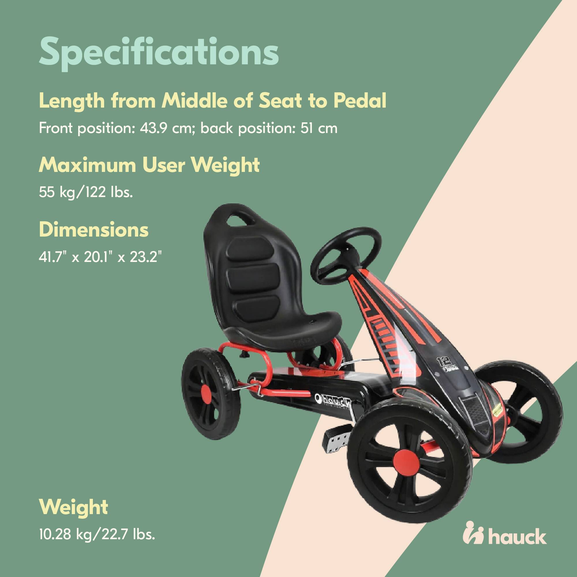 Specifications  
Length from Middle of Seat to Pedal  
Front position: 43.9 cm; back position: 51 cm  

Maximum User Weight  
55 kg/122 lbs.  

Dimensions  
41.7" x 20.1" x 23.2"  

Weight  
10.28 kg/22.7 lbs.  

hauck