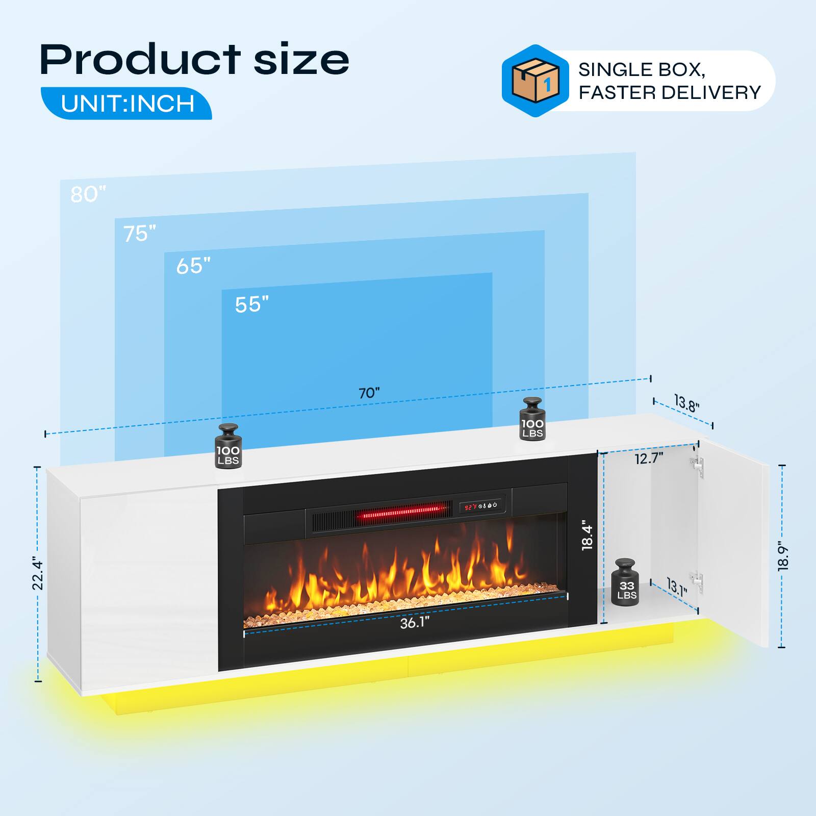 Product size  
UNIT: INCH

SINGLE BOX, FASTER DELIVERY

80"  
75"  
65"  
55"  
70"  
100 LBS  
13.8"  
100 LBS  
12.7"  
22.4"  
36.1"  
1 0100  
18.4"  
33 LBS  
13.1"  
18.9"