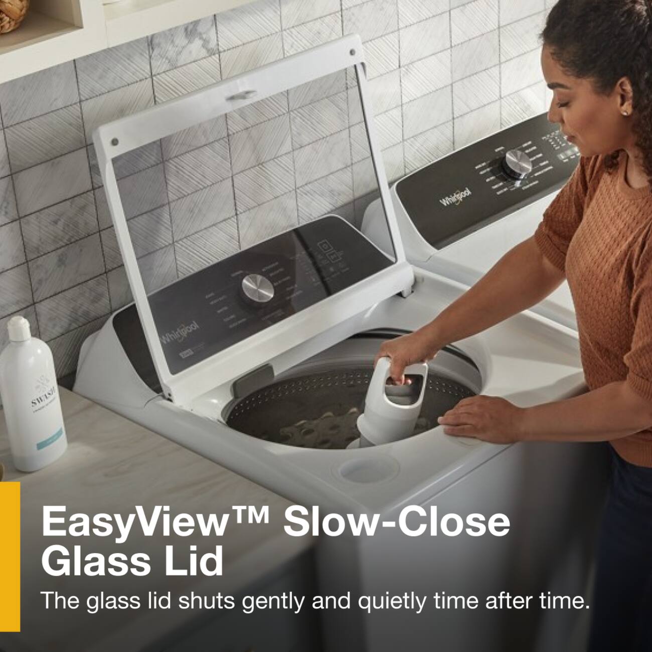 Whingood  
SWASH  
Whidpool  
TM Slow-Close EasyView™ Glass Lid  
The glass lid shuts gently and quietly time after time.