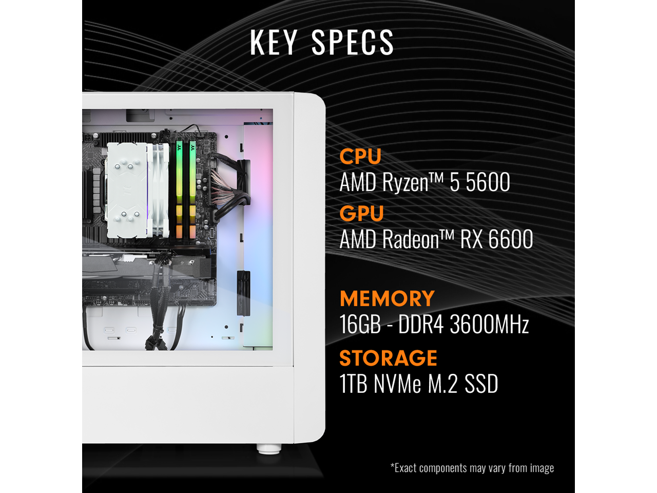 KEY SPECS

CPU  
AMD Ryzen™ 5 5600

GPU  
AMD Radeon™ RX 6600

MEMORY  
16GB - DDR4 3600MHz

STORAGE  
1TB NVMe M.2 SSD

*Exact components may vary from image