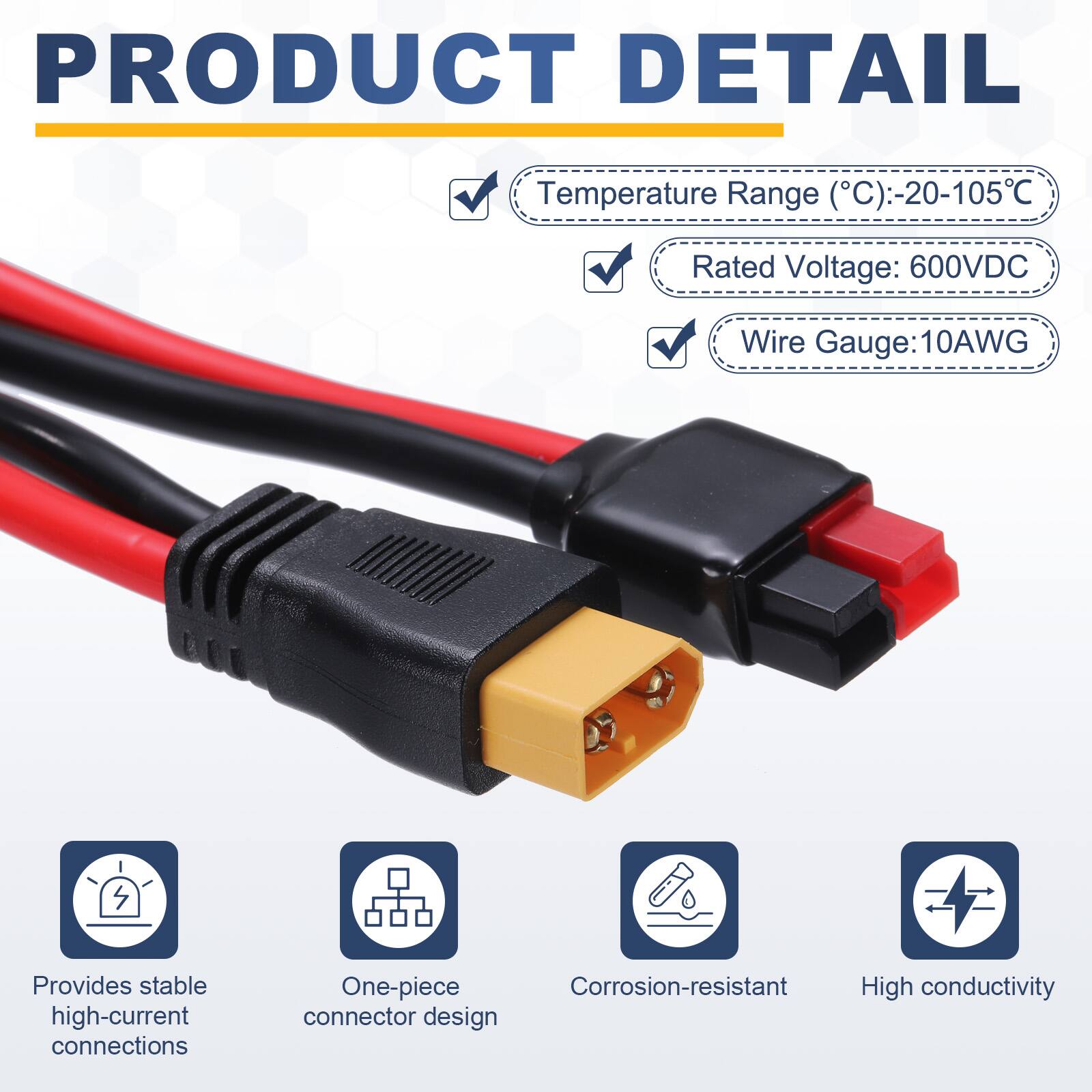 PRODUCT DETAIL

- Temperature Range (°C): -20-105°C
- Rated Voltage: 600VDC
- Wire Gauge: 10AWG

Provides stable high-current connections
One-piece Corrosion-resistant High conductivity connector design