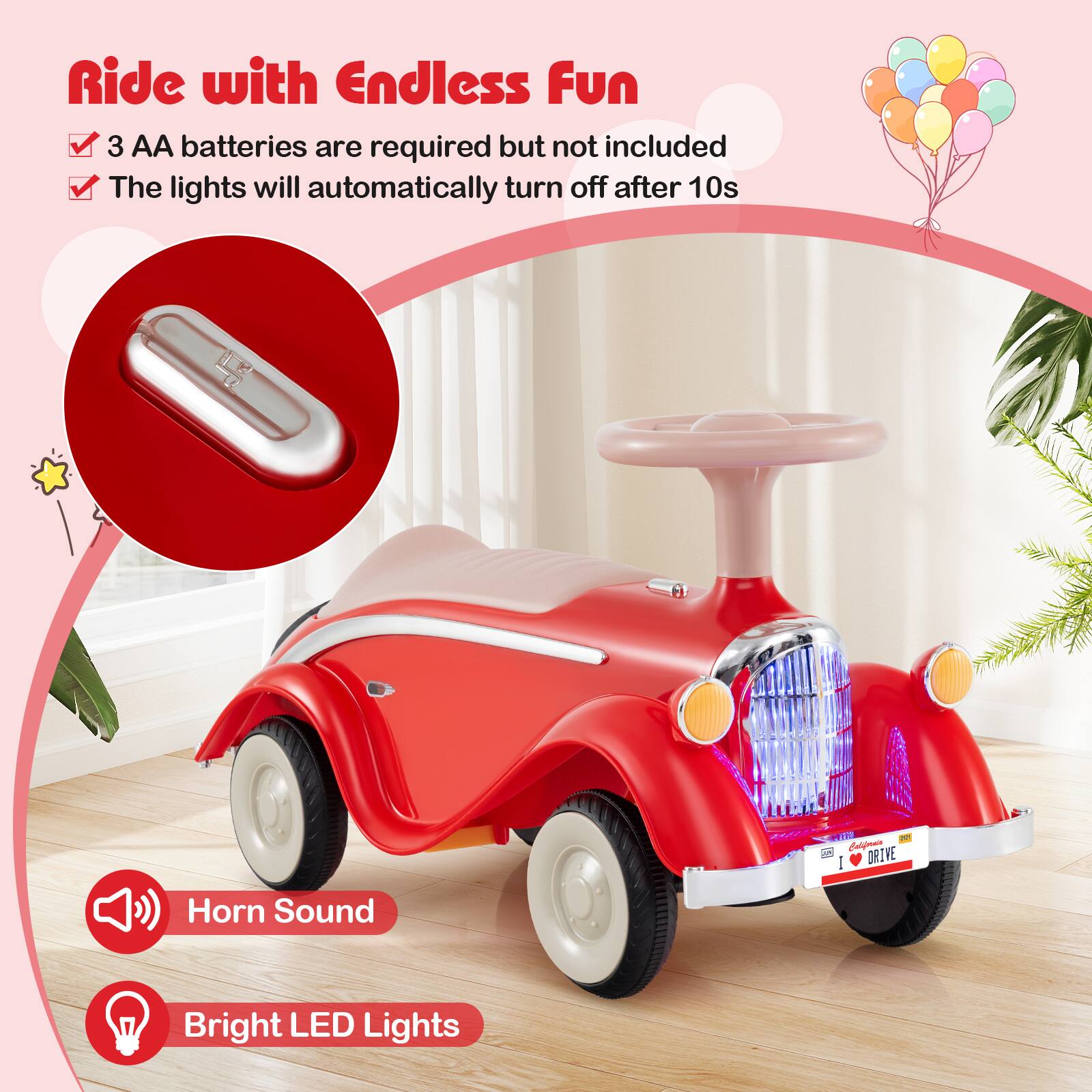 Ride with Endless Fun

- 3 AA batteries are required but not included
- The lights will automatically turn off after 10s

Horn Sound
Bright LED Lights