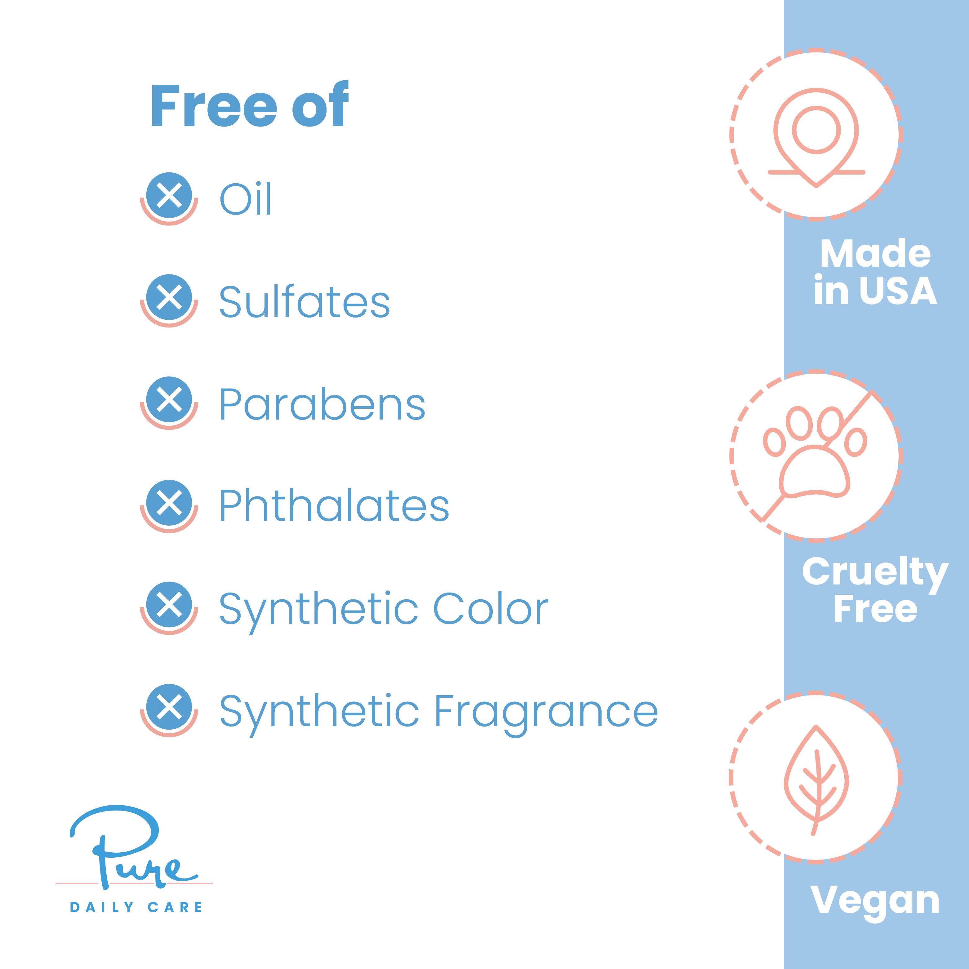 Free of
- Oil
- Sulfates
- Parabens
- Phthalates
- Synthetic Color
- Synthetic Fragrance

Made in USA
Cruelty Free
Vegan

Pure Daily Care